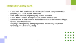 MENGUMPULKAN DATA
• Kumpulkan data pendidikan, kualifikasi profesional, pengalaman kerja,
penghargaan, publikasi dan atribut lain.
• Buat daftar aktivitas/kegiatan yang pernah dilakukan
• Kelola daftar tersebut, kategorikan sesuai bab dan sub bab
• Bab diletakan di atas halaman dan konten diurutkan dari terlama hingga
terbaru (oldest to newest)
• Panjang CV bergantung pada pengalaman dan sesuai persyaratan
tertentu (Leung & Robson, 1990).
7
 