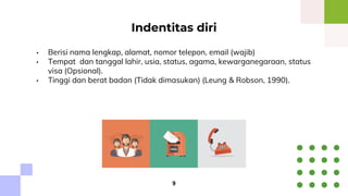 • Berisi nama lengkap, alamat, nomor telepon, email (wajib)
• Tempat dan tanggal lahir, usia, status, agama, kewarganegaraan, status
visa (Opsional).
• Tinggi dan berat badan (Tidak dimasukan) (Leung & Robson, 1990).
Indentitas diri
9
 