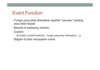 Event Function
• Fungsi yang akan dikerjakan apabila “sesuatu” sedang
  atau telah terjadi
• Berada di belakang selector
• Contoh:
  • $(“button”).click(function(){ ...fungsi yang akan dikerjakan... });
• Bagian di atas merupakan event
 