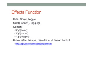 Effects Function
• Hide, Show, Toggle
• hide(), show(), toggle()
• Contoh:
  • $(“p”).hide()
  • $(“p”).show()
  • $(“p”).toggle()
• Untuk effect lainnya, bisa dilihat di tautan berikut:
  • http://api.jquery.com/category/effects/
 
