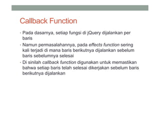 Callback Function
• Pada dasarnya, setiap fungsi di jQuery dijalankan per
  baris
• Namun permasalahannya, pada effects function sering
  kali terjadi di mana baris berikutnya dijalankan sebelum
  baris sebelumnya selesai
• Di sinilah callback function digunakan untuk memastikan
  bahwa setiap baris telah selesai dikerjakan sebelum baris
  berikutnya dijalankan
 