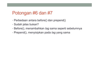 Potongan #6 dan #7
• Perbedaan antara before() dan prepend()
• Sudah jelas bukan?
• Before(), menambahkan tag sama seperti sebelumnya
• Prepend(), menyisipkan pada tag yang sama
 