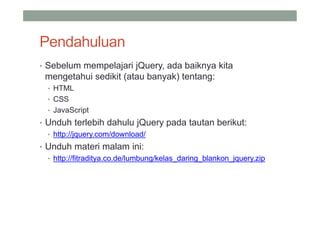 Pendahuluan
• Sebelum mempelajari jQuery, ada baiknya kita
 mengetahui sedikit (atau banyak) tentang:
  • HTML
  • CSS
  • JavaScript
• Unduh terlebih dahulu jQuery pada tautan berikut:
  • http://jquery.com/download/
• Unduh materi malam ini:
  • http://fitraditya.co.de/lumbung/kelas_daring_blankon_jquery.zip
 
