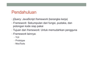 Pendahuluan
• jQuery: JavaScript framework (kerangka kerja)
• Framework: Sekumpulan dari fungsi, pustaka, dan
  potongan kode siap pakai
• Tujuan dari framework: Untuk memudahkan pengguna
• Framework lainnya:
 • YUI
 • Prototype
 • MooTools
 