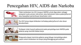 Pencegahan HIV, AIDS dan Narkoba
Tidak melakukan tes HIV maupun NAPZA untuk digunakan sebagai
prasyarat suatu proses rekrutmen atau kelanjutan status pekerja/buruh
atau kewajiban pemeriksaan kesehatan rutin.
Tes HIV hanya dapat dilakukan terhadap pekerja/buruh atas dasar
kesukarelaan.
Terdapat risiko hazard spikososial pada penyalahgunaan NAPZA pada
pekerja yang memiliki beban kerja.
Pengusaha dapat meminta pekerja yang diduga menyalahgunakan
napza untuk melakukan tes biaya yang ditanggung perusahaan.
 