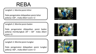 REBA
Langkah 1. Menilai posisi leher
Pada pengamatan didapatkan posisi leher
pekerja >20o , maka diberi score +2
Langkah 2. Menilai posisi badan
Pada pengamatan didapatkan posisi badan
pekerja membungkuk 20o – 60o maka diberi
score +3
Langkah 3. Menilai posisi tungkai
Pada pengamatan didapatkan posisi tungkai
pekerja >60o , maka diberi score +2
 