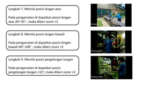 Langkah 7. Menilai posisi lengan atas
Pada pengamatan di dapatkan posisi lengan
atas 20o-45o , maka diberi score +2
Langkah 8. Menilai posisi lengan bawah
Pada pengamatan di dapatkan posisi lengan
bawah 60o-100o , maka diberi score +2
Langkah 9. Menilai posisi pergelangan tangan
Pada pengamatan di dapatkan posisi
pergelangan tangan >15o, maka diberi score +2
 
