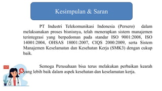 PT Industri Telekomunikasi Indonesia (Persero) dalam
melaksanakan proses bisnisnya, telah menerapkan sistem manajemen
terintegrasi yang berpedoman pada standar ISO 9001:2008, ISO
14001:2004, OHSAS 18001:2007, CIQS 2000:2009, serta Sistem
Manajemen Keselamatan dan Kesehatan Kerja (SMK3) dengan cukup
baik.
Semoga Perusahaan bisa terus melakukan perbaikan kearah
yang lebih baik dalam aspek kesehatan dan keselamatan kerja.
Kesimpulan & Saran
 