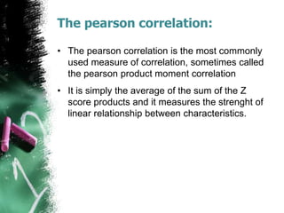 The pearson correlation:
• The pearson correlation is the most commonly
used measure of correlation, sometimes called
the pearson product moment correlation
• It is simply the average of the sum of the Z
score products and it measures the strenght of
linear relationship between characteristics.
 