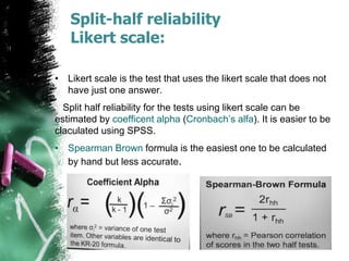 Split-half reliability
Likert scale:
• Likert scale is the test that uses the likert scale that does not
have just one answer.
Split half reliability for the tests using likert scale can be
estimated by coefficent alpha (Cronbach’s alfa). It is easier to be
claculated using SPSS.
• Spearman Brown formula is the easiest one to be calculated
by hand but less accurate.
 