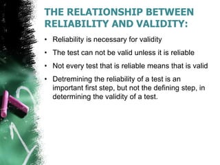THE RELATIONSHIP BETWEEN
RELIABILITY AND VALIDITY:
• Reliability is necessary for validity
• The test can not be valid unless it is reliable
• Not every test that is reliable means that is valid
• Detremining the reliability of a test is an
important first step, but not the defining step, in
determining the validity of a test.
 