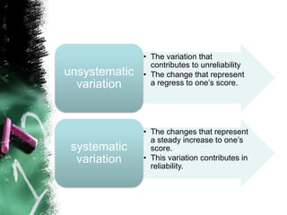 • The variation that
contributes to unreliability
• The change that represent
a regress to one’s score.
unsystematic
variation
• The changes that represent
a steady increase to one’s
score.
• This variation contributes in
reliability.
systematic
variation
 