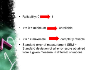 • Reliability: 0 1
• r = 0 = minimum unreliable
• r = 1= maximale completly reliable
• Standard error of measurement SEM =
Standard deviation of all error score obtained
from a given measure in differnet situations.
 