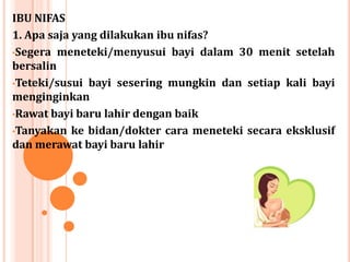 IBU NIFAS
1. Apa saja yang dilakukan ibu nifas?
•Segera meneteki/menyusui bayi dalam 30 menit setelah
bersalin
•Teteki/susui bayi sesering mungkin dan setiap kali bayi
menginginkan
•Rawat bayi baru lahir dengan baik
•Tanyakan ke bidan/dokter cara meneteki secara eksklusif
dan merawat bayi baru lahir

 