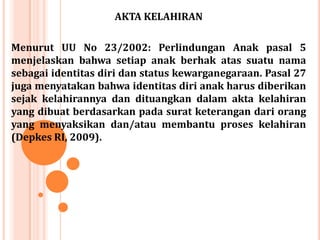 AKTA KELAHIRAN
Menurut UU No 23/2002: Perlindungan Anak pasal 5
menjelaskan bahwa setiap anak berhak atas suatu nama
sebagai identitas diri dan status kewarganegaraan. Pasal 27
juga menyatakan bahwa identitas diri anak harus diberikan
sejak kelahirannya dan dituangkan dalam akta kelahiran
yang dibuat berdasarkan pada surat keterangan dari orang
yang menyaksikan dan/atau membantu proses kelahiran
(Depkes RI, 2009).

 