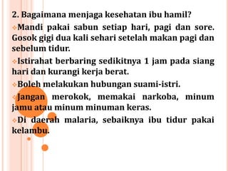 2. Bagaimana menjaga kesehatan ibu hamil?
Mandi pakai sabun setiap hari, pagi dan sore.
Gosok gigi dua kali sehari setelah makan pagi dan
sebelum tidur.
Istirahat berbaring sedikitnya 1 jam pada siang
hari dan kurangi kerja berat.
Boleh melakukan hubungan suami-istri.
Jangan merokok, memakai narkoba, minum
jamu atau minum minuman keras.
Di daerah malaria, sebaiknya ibu tidur pakai
kelambu.

 