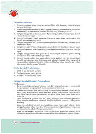 Buku Guru SD/MI Kelas III92
Tujuan Pembelajaran
1.	 Dengan membaca, siswa dapat mengidentifikasi teks dongeng tentang kondisi
alam dengan tepat.
2.	 Setelah mengamati kembali isi teks dongeng, siswa dapat menceritakan kembali isi
teks dongeng tentang kondisi alam secara lisan atau tulis dengan tepat.
3.	 Dengan mengamati isi teks lagu, siswa dapat mengidentifikasi isi syair lagu daerah
setempat dengan tepat.
4.	 Dengan mengamati contoh yang diberikan guru, siswa dapat menyanyikan lagu
daerah setempat dengan tepat.
5.	 Dengan mengamati teks, siswa dapatmengidentifikasi data yang terdapat pada
teks dengan tepat.
6.	 Dengan mengidentifikasi data pada teks, siswa dapat membuat tabel dengan tepat.
7.	 Dengan mengamati tabel, siswa dapat membandingkan data pada tabel dengan
tepat.
8.	 Dengan menggunakan data pada tabel, siswa dapat membuat grafik batang
berdasarkan data pada tabel dengan tepat.
9.	 Dengan menyimpulkan apa yang telah mereka pelajari hari ini, siswa dapat
memiliki pemahaman akan keberadaannya sebagai makhluk Tuhan yang saling
membutuhkan satu sama lain dan perlu memiliki sikap saling menghargai, peduli,
jujur, santun dan bertanggung jawab.
Media dan Alat Pembelajaran
1.	 Gambar-gambar pulau Lombok
2.	 Gambar tanaman khas Lombok
3.	 Buku teks pelajaran/buku siswa
Langkah-LangkahKegiatan Pembelajaran
Pendahuluan
•	 Guru membuka pembelajaran dengan memberi kesempatan kepada siswa untuk
menyampaikan apa yang telah mereka pelajari sebelumnya.
•	 Sebagai pemanasan, guru menceritakan pengalamannya yang berkaitan dengan
materi yang akan dipelajari siswa. Jika guru pernah mengunjungi Pulau Lombok,
guru bisa menceritakan pengalaman tersebut. Atau dapat juga siswa yang
bercerita.
•	 Siswa mengamati gambar dan teks yang terdapat pada halaman pembuka.
Minta mereka memberikan pendapat mengenai gambar tersebut. ( Mengamati,
menalar)
•	 Siswa menyebutkan kembali permasalahan sosial yang sudah dibahas pada
minggu lalu, dan sikap yang bisa dilakukan untuk mengatasi atau mengurangi
permasalahan tersebut. (Mengomunikasikan)
•	 Siswa mendengarkan penjelasan guru tentang tema yang akan dibahas pada
minggu ini, yaitu sikap peduli kepada orang lain dan lingkungan tempat tinggal.
 