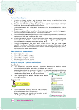 Buku Guru SD/MI Kelas III98
Tujuan Pembelajaran
1.	 Dengan membaca cuplikan teks dongeng, siswa dapat mengidentifikasi teks
dongeng tentang kondisi alam dengan tepat.
2.	 Dengan mengidentifikasi teks dongeng, siswa dapat menemukan informasi
tambahan berkaitan teks dongeng dengan tepat.
3.	 Dengan mengamati teks, siswa dapat mengidentifikasi contoh kewajiban di rumah
dengan tepat.
4.	 Dengan mengidentifikasi kewajiban di rumah, siswa dapat memberi tanggapan
terhadap pelaksanaan kewajiban di rumah dengan tepat.
5.	 Dengan mendengarkan penjelasan guru, siswa dapat mengidentifikasi cara melatih
kekuatan otot kaki dan tangan dengan tepat.
6.	 Dengan mengamati contoh yang diberikan guru, siswa dapat mempraktikkan cara
melatih kekuatan otot kaki dan tangan dalam rangka pengembangan kebugaran
jasmani melalui permainan sederhana dengan benar.
7.	 Dengan menyimpulkan apa yang telah mereka pelajari hari ini, siswa dapat
memiliki pemahaman akan keberadaannya sebagai makhluk Tuhan yang saling
membutuhkan satu sama lain dan perlu memiliki sikap saling menghargai, peduli,
jujur, santun dan bertanggung jawab.
Media dan Alat Pembelajaran
1.	 Gambar pakaian adat
2.	 Gambar tanaman khas Lombok
3.	 Gambar hasil kerajinan Lombok
4.	 Buku teks pelajaran/buku siswa
Langkah-Langkah Kegiatan Pembelajaran
Pendahuluan
•	 Guru membuka pelajaran dengan memberi kesempatan kepada siswa
menyampaikan apa yang telah mereka pelajari sebelumnya.
•	 Guru menyampaikan bahwa dalam minggu ini mereka akan membahas beberapa
permasalahan yang terkait dengan kebiasaan manusia yang dapat mengganggu
kenyamanan seperti yang tertera pada gambar.
•	 Guru menyampaikan bahwa mereka akan belajar
tentang kewajiban.
Kegiatan Inti
Ayo Membaca
•	 Siswa membaca kembali cuplikan teks dongeng
tentang Pulau Lombok. (Mengamati)
•	 Siswa menjawab pertanyaan-pertanyaan terkait
teks dongeng tersebut. (Menalar) Tema 4 Subtema 3: Kepedulian Terhadap Lingkungan Sosial 129
Siti sangat senang membaca dongeng tentang
Pulau Lombok. Ia dan teman-temannya ingin
mengetahui mengenai kehidupan masyarakat
Lombok saat ini.
Mereka ke perpustakaan untuk mencari informasi.
Sebelumnya, mereka membaca kembali dongeng
yang ada di buku mereka.
Ayo Membaca
Bacalah kembali cuplikan teks dongeng di bawah
ini.
...Dewi Anjani membuka hutan. Ia dibantu
Berberi, burung peliharaannya. Berberi
meratakan hutan dengan paruh perak dan kuku
bajanya. Berberi mengubah hutan lebat menjadi
daratan. Selanjutnya, daratan ini menjadi tempat
tinggal manusia. Mereka bercocok tanam untuk
memenuhi kebutuhan hidupnya...
Jawablah pertanyaan-pertanyaan berikut
berdasarkan teks dongeng di atas.
1. Siapa yang membuka hutan untuk tempat
tinggal masyarakat Lombok?...
2. Mengapa Dewi Anjani melakukan itu?...
 