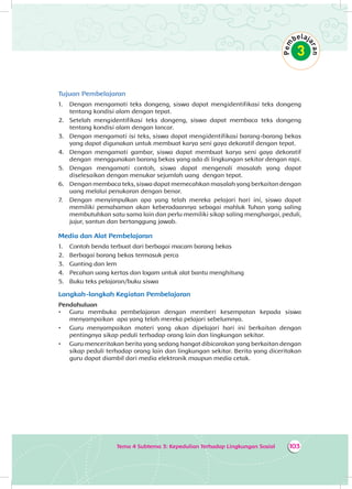 Tema 4 Subtema 3: Kepedulian Terhadap Lingkungan Sosial 103
Tujuan Pembelajaran
1.	 Dengan mengamati teks dongeng, siswa dapat mengidentifikasi teks dongeng
tentang kondisi alam dengan tepat.
2.	 Setelah mengidentifikasi teks dongeng, siswa dapat membaca teks dongeng
tentang kondisi alam dengan lancar.
3.	 Dengan mengamati isi teks, siswa dapat mengidentifikasi barang-barang bekas
yang dapat digunakan untuk membuat karya seni gaya dekoratif dengan tepat.
4.	 Dengan mengamati gambar, siswa dapat membuat karya seni gaya dekoratif
dengan menggunakan barang bekas yang ada di lingkungan sekitar dengan rapi.
5.	 Dengan mengamati contoh, siswa dapat mengenali masalah yang dapat
diselesaikan dengan menukar sejumlah uang dengan tepat.
6.	 Dengan membaca teks, siswa dapat memecahkan masalah yang berkaitan dengan
uang melalui penukaran dengan benar.
7.	 Dengan menyimpulkan apa yang telah mereka pelajari hari ini, siswa dapat
memiliki pemahaman akan keberadaannya sebagai mahluk Tuhan yang saling
membutuhkan satu sama lain dan perlu memiliki sikap saling menghargai, peduli,
jujur, santun dan bertanggung jawab.
Media dan Alat Pembelajaran
1.	 Contoh benda terbuat dari berbagai macam barang bekas
2.	 Berbagai barang bekas termasuk perca
3.	 Gunting dan lem
4.	 Pecahan uang kertas dan logam untuk alat bantu menghitung
5.	 Buku teks pelajaran/buku siswa
Langkah-langkah Kegiatan Pembelajaran
Pendahuluan
•	 Guru membuka pembelajaran dengan memberi kesempatan kepada siswa
menyampaikan apa yang telah mereka pelajari sebelumnya.
•	 Guru menyampaikan materi yang akan dipelajari hari ini berkaitan dengan
pentingnya sikap peduli terhadap orang lain dan lingkungan sekitar.
•	 Guru menceritakan berita yang sedang hangat dibicarakan yang berkaitan dengan
sikap peduli terhadap orang lain dan lingkungan sekitar. Berita yang diceritakan
guru dapat diambil dari media elektronik maupun media cetak.
 