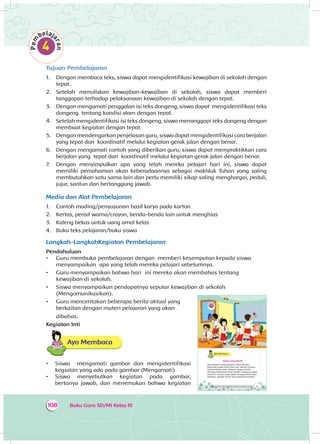 Buku Guru SD/MI Kelas III108
Tujuan Pembelajaran
1.	 Dengan membaca teks, siswa dapat mengidentifikasi kewajiban di sekolah dengan
tepat.
2.	 Setelah menuliskan kewajiban-kewajiban di sekolah, siswa dapat memberi
tanggapan terhadap pelaksanaan kewajiban di sekolah dengan tepat.
3.	 Dengan mengamati penggalan isi teks dongeng, siswa dapat mengidentifikasi teks
dongeng tentang kondisi alam dengan tepat.
4.	 Setelah mengidentifikasi isi teks dongeng, siswa menanggapi teks dongeng dengan
membuat kegiatan dengan tepat.
5.	 Dengan mendengarkan penjelasan guru, siswa dapat mengidentifikasi cara berjalan
yang tepat dan koordinatif melalui kegiatan gerak jalan dengan benar.
6.	 Dengan mengamati contoh yang diberikan guru, siswa dapat mempraktikkan cara
berjalan yang tepat dan koordinatif melalui kegiatan gerak jalan dengan benar.
7.	 Dengan menyimpulkan apa yang telah mereka pelajari hari ini, siswa dapat
memiliki pemahaman akan keberadaannya sebagai makhluk Tuhan yang saling
membutuhkan satu sama lain dan perlu memiliki sikap saling menghargai, peduli,
jujur, santun dan bertanggung jawab.
Media dan Alat Pembelajaran
1.	 Contoh mading/penyusunan hasil karya pada karton
2.	 Kertas, pensil warna/crayon, benda-benda lain untuk menghias
3.	 Kaleng bekas untuk uang amal kelas
4.	 Buku teks pelajaran/buku siswa
Langkah-LangkahKegiatan Pembelajaran
Pendahuluan
•	 Guru membuka pembelajaran dengan memberi kesempatan kepada siswa
menyampaikan apa yang telah mereka pelajari sebelumnya.
•	 Guru menyampaikan bahwa hari ini mereka akan membahas tentang
kewajiban di sekolah.
•	 Siswa menyampaikan pendapatnya seputar kewajiban di sekolah
(Mengomunikasikan).
•	 Guru menceritakan beberapa berita aktual yang
berkaitan dengan materi pelajaran yang akan
dibahas.
Kegiatan Inti
Ayo Membaca
•	 Siswa mengamati gambar dan mengidentifikasi
kegiatan yang ada pada gambar (Mengamati)
•	 Siswa menyebutkan kegiatan pada gambar,
bertanya jawab, dan menemukan bahwa kegiatan Tema 4 Subtema 3: Kepedulian Terhadap Lingkungan Sosial 145
Ayo Membaca
Kelas yang Bersih
Bel berbunyi tanda pelajaran akan dimulai.
Kelas Edo sudah bersih dan rapi. Mereka senang
membersihkan kelas dengan tangan sendiri.
Menjaga kebersihan kelas adalah tanggung jawab
bersama. Semua siswa wajib menjaga kebersihan
kelasnya. Apakah masih ada kewajiban lainnya?
 