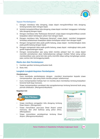 Tema 4 Subtema 3: Kepedulian Terhadap Lingkungan Sosial 113
Tujuan Pembelajaran
1.	 Dengan membaca teks dongeng, siswa dapat mengidentifikasi teks dongeng
tentang kondisi alam dengan tepat.
2.	 Setelah mengidentifikasi teks dongeng, siswa dapat memberi tanggapan terhadap
teks dongeng dengan tepat.
3.	 Dengan membaca teks “Kebiasaan Beramal”, siswa dapat mengidentifikasi contoh
kewajiban dalam kehidupan sehari-hari dengan tepat.
4.	 Dengan membaca teks “Kebiasaan Beramal”, siswa dapat memberi tanggapan
terhadap pelaksanaan kewajiban dalam kehidupan sehari-hari dengan tepat.
5.	 Dengan mengamati data pada grafik batang, siswa dapat membandingkan data
pada grafik batang dengan tepat.
6.	 Dengan mengamati data pada grafik batang, siswa dapat melengkapi data pada
grafik lingkarandengan tepat.
7.	 Dengan menyimpulkan apa yang telah mereka pelajari hari ini, siswa dapat
memiliki pemahaman akan keberadaannya sebagai mahluk Tuhan yang saling
membutuhkan satu sama lain dan perlu memiliki sikap saling menghargai, peduli,
jujur, santun dan bertanggung jawab.
Media dan Alat Pembelajaran
1.	 Gambar-gambar tentang perbuatan baik
2.	 Buku teks
Langkah-Langkah Kegiatan Pembelajaran
Pendahuluan
•	 Guru membuka pembelajaran dengan memberi kesempatan kepada siswa
menyampaikan apa yang telah mereka pelajari sebelumnya.
•	 Guru menyampaikan bahwa hari ini mereka akan membahas tentang kewajiban
beramal baik bagi manusia.
•	 Siswa menyampaikan pendapat dan pengalamannya tentang beramal baik yang
pernah dilakukan. (Mengomunikasikan)
Kegiatan Inti
Ayo PikirkanA
•	 Siswa membaca penggalan teks dongeng tentang
Dewi Anjani. (Mengamati)
•	 Siswa menuliskan jasa-jasa Dewi Anjani untuk
manusia, dan sifat baiknya yang patut ditiru.
(Menyajikan)
•	 Siswa menuliskan pendapatnya tentang Dewi
Anjani. (Mengomunikasikan)
152 Buku Siswa SD/MI Kelas III
Ayo PikirkanA
Masih ingatkah kamu dengan dongeng tentang
Dewi Anjani?
Dewi Anjani adalah seorang ratu yang berjiwa
luhur.
Simak kembali penggalan teks dongeng tersebut.
“... Dewi Anjani membuka hutan. Ia dibantu
Berberi, burung peliharaannya. Berberi
meratakan hutan dengan paruh perak dan kuku
bajanya. Berberi membuat hutan lebat menjadi
daratan. Selanjutnya, daratan ini menjadi
tempat tinggal manusia. Mereka bercocok tanam
untuk memenuhi kebutuhan hidupnya”.
Bagaimana pendapatmu tentang Dewi Anjani?
Apa sumbangannya untuk kebaikan manusia?
Apakah sifat baiknya patut ditiru?
Tuliskan pendapatmu di bawah ini!
 