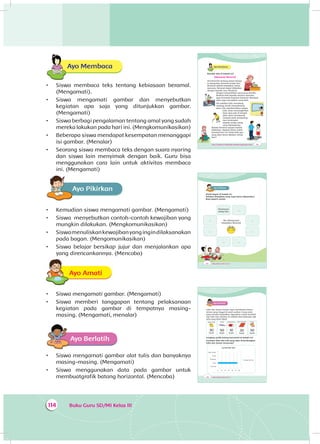 Buku Guru SD/MI Kelas III114
Ayo Membaca
•	 Siswa membaca teks tentang kebiasaan beramal.
(Mengamati).
•	 Siswa mengamati gambar dan menyebutkan
ke­giatan apa saja yang ditunjukkan gambar.
(Mengamati)
•	 Siswa berbagi pengalaman tentang amal yang sudah
mereka lakukan pada hari ini. (Mengkomunikasikan)
•	 Beberapa siswa mendapat kesempatan menanggapi
isi gambar. (Menalar)
•	 Seorang siswa membaca teks dengan suara nyaring
dan siswa lain menyimak dengan baik. Guru bisa
menggunakan cara lain untuk aktivitas membaca
ini. (Mengamati)
Ayo PikirkanA
•	 Kemudian siswa mengamati gambar. (Mengamati)
•	 Siswa menyebutkan contoh-contoh kewajiban yang
mungkin dilakukan. (Mengkomunikasikan)
•	 Siswamenuliskankewajibanyangingindilaksanakan
pada bagan. (Mengomunikasikan)
•	 Siswa belajar bersikap jujur dan menjalankan apa
yang direncankannya. (Mencoba)
Ayo AmatiA
•	 Siswa mengamati gambar. (Mengamati)
•	 Siswa memberi tanggapan tentang pelaksanaan
kegiatan pada gambar di tempatnya masing-
masing. (Mengamati, menalar)
Ayo Berlatih
•	 Siswa mengamati gambar alat tulis dan banyaknya
masing-masing. (Mengamati)
•	 Siswa menggunakan data pada gambar untuk
membuatgrafik batang horizontal. (Mencoba)
Tema 4 Subtema 3: Kepedulian Terhadap Lingkungan Sosial 153
Ayo Membaca
Bacalah teks di bawah ini!
Kebiasaan Beramal
Siti bercerita tentang pesan ibunya.
Ia dianjurkan beramal setiap hari.
Beramal adalah kewajiban setiap
manusia. Beramal dapat dilakukan
dengan banyak cara. Misalnya
dengan menyisihkan uang yang dimiliki.
Berbuat baik kepada sesama manusia
juga termasuk kegiatan beramal. Merawat
alam juga merupakan amal baik.
Siti melihat Udin menolong
seorang nenek menyeberang
jalan. Edo membersihkan papan
tulis. Dayu menyingkirkan
kayu yang ada di tengah
jalan. Beni membuang
sampah pada tempatnya.
Lani tersenyum
kepada setiap orang
yang dijumpainya.
Bahwa beramal sangat mudah
dilakukan. Apakah kamu sudah
beramal hari ini? Amal baik apa
yang akan kamu lakukan setiap
hari?
154 Buku Siswa SD/MI Kelas III
Ayo PikirkanA
Amati bagan di bawah ini.
Tuliskan kewajiban yang ingin kamu laksanakan.
Buat seperti contoh
Tersenyum
setiap hari
...
...
...
......
......
Aku Mempunyai
Kewajiban Beramal
156 Buku Siswa SD/MI Kelas III
Ayo Berlatih
Udin dan teman-teman ingin membantu teman-
teman yang tinggal di panti asuhan. Uang amal
yang mereka kumpulkan digunakan untuk membeli
alat-alat tulis. Berikut ini adalah data beberapa alat
tulis yang telah dibeli.
Buku tulis
30
buah
Pensil
50
buah
Penghapus
10
buah
Buku Gambar
20
buah
Krayon
30
buah
Lengkapi grafik batang horizontal di bawah ini!
Gunakan data alat tulis yang akan disumbangkan
Udin dan teman-temannya!
Jumlah Alat Tulis
Jumlah Alat Tulis
0
Buku Gambar
Krayon
Penghapus
Pensil
Buku Tulis
10 20 30 40 50 60
 