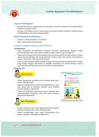 Buku Guru SD/MI Kelas III124
Uraian Kegiatan Pembelajaran
Tujuan Pembelajaran
•	 Dengan berdiskusi, siswa dapat menyebutkan tempat-tempat yang membutuhkan
peraturan dengan tepat.	
•	 Dengan melakukan survei, siswa dapat mendata tempat-tempat di sekolah yang
membutuhkan peraturan dengan tepat.
Media dan Alat Pembelajaran
•	 Contoh-contoh peraturan di sekolah
•	 Buku tekspelajaran/bukusiswa
Langkah-Langkah Kegiatan Pembelajaran
Pendahuluan
•	 Guru membuka pembelajaran dengan memberi kesempatan kepada siswa
menyampaikan apa yang telah mereka pelajari selama tiga minggu ini.
•	 Siswa secara bergantian menyebutkan apa saja yang sudah mereka pelajari. Setiap
siswa menyampaikan hal yang berbeda dengan apa yang sudah disampaikan
teman-temannya. (Mengomunikasikan)
•	 Guru menyampaikan bahwa dalam minggu ini mereka akan melaksanakan proyek
yang terkait dengan peraturan di sekolah. Peraturan ini dibuat dengan tujuan
agar tercipta sekolah yang tertib, rapi dan menyenangkan.
Kegiatan Inti
Ayo AmatiA
•	 Siswa mengamati gambar yang terdapat pada buku
siswa. (Mengamati)
•	 Siswa mengidentifikasi hasil pengamatannya, siapa
saja yang ada di gambar, danapa yang sedang
mereka lakukan. (Menalar).
•	 Siswa menyebutkan tokoh yang ada di gambar dan
menyampaikan kegiatan yang ada pada gambar.
(Mengomunikasikan).
Ayo Membaca
•	 Siswa membaca apa yang disampaikan Ibu Kepala
Sekolah kepada anak-anak. (Mengamati)
•	 Siswa menyebutkan apa yang disampaikan Ibu
Kepala Sekolah. (Mengkomunikasikan).
175Tema 4: Peduli Lingkungan Sosial
PERATURAN-PERATURAN DI SEKOLAHKU
(Kegiatan Berbasis Proyek)
Dayu dan teman-tamannya sangat berbahagia. Pak
Guru menyampaikan bahwa pagi ini Ibu Kepala
Sekolah akan mengunjungi kelas mereka. Kepala
Sekolah akan menyampaikan sesuatu yang penting.
Mereka menunggu dengan penuh semangat.
Ayo AmatiA
Amati kegiatan Dayu dan teman-temannya.
 