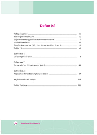 Buku Guru SD/MI Kelas IIIxiv
Daftar Isi
Kata pengantar ....................................................................................................	iii
Tentang Panduan Guru .......................................................................................	iv
Bagaimana Menggunakan Panduan Buku Guru? ...........................................	v
Panduan Penilaian ..............................................................................................	vii
Standar Kompetensi (SKL) dan Kompetensi Inti Kelas III ...............................	xi
Daftar isi ...............................................................................................................	xii
Subtema 1:
Lingkungan Sosialku ...........................................................................................	1
Subtema 2:
Permasalahan di Lingkungan Sosial .................................................................	45
Subtema 3:
Kepedulian Terhadap Lingkungan Sosial ..........................................................	87
Kegiatan Berbasis Proyek ...................................................................................	123
Daftar Pustaka .....................................................................................................	136
 