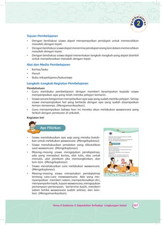 Tema 4 Subtema 3: Kepedulian Terhadap Lingkungan Sosial 127
Tujuan Pembelajaran
•	 Dengan berdiskusi siswa dapat menyampaikan pendapat untuk memecahkan
masalah dengan tepat.	
•	 Denganberdiskusisiswadapatmenerimapendapatoranglaindalammemecahkan
masalah dengan tepat.
•	 Dengan berdiskusi siswa dapat menentukan langkah-langkah yang dapat diambil
untuk menyelesaikan masalah dengan tepat.
Alat dan Media Pembelajaran
•	 Kertas/buku
•	 Pensil
•	 Buku tekspelajaran/bukusiswa
Langkah-Langkah Kegiatan Pembelajaran
Pendahuluan
•	 Guru membuka pembelajaran dengan memberi kesempatan kepada siswa
menyampaikan apa yang telah mereka pelajari kemarin.
•	 Siswa secara bergantian menyebutkan apa saja yang sudah mereka pelajari. Setiap
siswa menyampaikan hal yang berbeda dengan apa yang sudah disampaikan
teman-temannya. (Mengomunikasikan).
•	 Guru menyampaikan bahwa hari ini mereka akan melakukan wawancara yang
terkait dengan peraturan di sekolah.
Kegiatan Inti
Ayo PikirkanA
•	 Siswa mendiskusikan apa saja yang mereka butuh­
kan untuk melakukan wawancara. (Mengeksplorasi)
•	 Siswa mendiskusikan peralatan yang dibutuhkan
saat wawancara. (Mengeksplorasi)
•	 Masing-masing siswa mengajukan pendapatnya,
ada yang menyebut kertas, alat tulis, alas untuk
menulis, alat perekam jika memungkinkan, dan
lain-lain. (Mengeksplorasi)
•	 Siswa mendiskusikan cara melakukan wawancara.
(Mengeksplorasi)
•	 Masing-masing siswa menyatakan pendapatnya
tentang cara-cara mewawancara. Ada yang me­
nyampaikan memberi salam, memperkenalkan diri,
menyampaikn topik, tujuan wawancara, mengajukan
pertanyaan-pertanyaan, berterima kasih, memberi
salam ketika wawancara sudah selesai, dan lain-
lain. (Mengomunikasikan)
183Tema 4: Peduli Lingkungan Sosial
Dayu dan teman-temannya datang ke sekolah
dengan penuh semangat.
Hari ini, mereka akan mewawancarai bapak dan
ibu guru di sekolah tentang peraturan.
Ayo PikirkanA
Dayu dan teman-temannya sedang menyiapkan
kegiatan wawancara.
Mereka mendiskusikan tentang apa saja yang
harus mereka siapkan.
Apa saja yang diperlukan untuk melakukan
wawancara?
Bagaimana cara melakukan wawancara?
Bantulah Dayu menjawab pertanyaan itu.
 