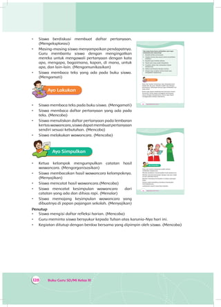 Buku Guru SD/MI Kelas III128
•	 Siswa berdiskusi membuat daftar pertanyaan.
(Mengeksplorasi)
•	 Masing-masing siswa menyampaikan pendapatnya.
Guru membantu siswa dengan mengingatkan
mereka untuk mengawali pertanyaan dengan kata
apa, mengapa, bagaimana, kapan, di mana, untuk
apa, dan lain-lain. (Mengomunikasikan)
•	 Siswa membaca teks yang ada pada buku siswa.
(Mengamati)
Ayo Lakukan
•	 Siswa membaca teks pada buku siswa. (Mengamati)
•	 Siswa membaca daftar pertanyaan yang ada pada
teks. (Mencoba)
•	 Siswa menuliskan daftar pertanyaan pada lembaran
kertaswawancara,siswadapatmembuatpertanyaan
sendiri sesuai kebutuhan. (Mencoba)
•	 Siswa melakukan wawancara. (Mencoba)
Ayo Simpulkan
•	 Ketua kelompok mengumpulkan catatan hasil
wawancara. (Mengorganisasikan)
•	 Siswa membacakan hasil wawancara kelompoknya.
(Menyajikan)
•	 Siswa mencatat hasil wawancara.(Mencoba)
•	 Siswa mencatat kesimpulan wawancara dari
catatan yang ada dan dihias rapi. (Menalar)
•	 Siswa memajang kesimpulan wawancara yang
dibuatnya di papan pajangan sekolah. (Menyajikan)
Penutup
•	 Siswa mengisi daftar refleksi harian. (Mencoba)
•	 Guru meminta siswa bersyukur kepada Tuhan atas karunia-Nya hari ini.
•	 Kegiatan ditutup dengan berdoa bersama yang dipimpin oleh siswa. (Mencoba)
184 Buku Siswa SD/MI Kelas III
Apa yang harus kamu perhatikan saat ingin
mewawancarai seseorang?
1. Buatlah daftar pertanyaan.
2. Siapkan kertas dan pensil untuk menuliskan
jawaban.
3. Buatlah janji terlebih dahulu.
4. Tepati janji yang sudah disepakati.
5. Ucapkan salam dan sampaikan tujuan
wawancara.
6. Ajukan pertanyaan dengan santun.
7. Jangan lupa ucapkan terima kasih saat
mengakhiri wawancara.
Ayo Lakukan
Dayu dan teman-temannya siap mewawancarai
bapak dan ibu guru. Mereka sudah siap dengan
pertanyaan. Kelompok lainnya juga melakukan hal
yang sama.
Kamu juga dapat melakukannya bersama teman-
temanmu. Kamu dapat mengganti pertanyaan
sesuai dengan keinginanmu. Kamu juga dapat
menggunakan bahasa daerahmu.
186 Buku Siswa SD/MI Kelas III
Ayo Simpulkan
Dayu dan teman-temannya sudah selesai
melakukan wawancara.
Mereka berdiskusi menyimpulkan hasil wawancara.
Mereka menulis kesimpulan dengan rapi dan indah
di atas selembar kertas.
Mereka memajang kesimpulan di papan pajangan
kelas.
Semua siswa berkeliling membaca kesimpulan
hasil wawancara.
Lakukanlah seperti yang Dayu lakukan.
 