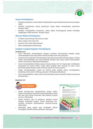 Tema 4 Subtema 3: Kepedulian Terhadap Lingkungan Sosial 129
Tujuan Pembelajaran
•	 Dengan penjelasan, siswa dapat menyebutkan tujuan dibuatnya peraturan dengan
tepat.
•	 Setelah mengetahui tujuan peraturan, siswa dapat menjalankan peraturan
dengan tepat.
•	 Dengan menjalankan peraturan, siswa dapat bertanggung jawab terhadap
lingkungan milik bersama dengan tepat.
Alat dan Media Pembelajaran
•	 Cendera mata berupa hasil karya siswa
•	 Buku catatan dan alat tulis
•	 Kamera foto untuk dokumentasi
•	 Buku tekspelajaran/bukusiswa
Langkah-Langkah Kegiatan Pembelajaran
Pendahuluan
•	 Guru membuka pembelajaran dengan memberi kesempatan kepada siswa
menyampaikan apa yang telah mereka pelajari dua hari yang lalu.
•	 Siswa secara bergantian menyebutkan apa saja yang sudah mereka pelajari. Setiap
siswa menyampaikan hal yang berbeda dengan apa yang sudah disampaikan
teman-temannya. (Mengomunikasikan)
•	 Guru menyampaikan bahwa sesuai rencana kerja, hari ini siswa akan melakukan
kunjungan ke kantor polisi. Siswa akan berjalan kaki menuju ke sana. Guru
bertanya jawab dengan siswa tentang tujuan ke kantor polisis.
•	 Siswa menyampaikan tujuan ke kantor polisi adalah untuk mendapatkan
penjelasan dari polisi tentang peraturan. (Mengomunikasikan)
•	 Guru mengingatkan siswa untuk tetap bersikap santun kepada setiap orang yang
dijumpainya.
Kegiatan Inti
Ayo Lakukan
•	 Siswa bersiap-siap mengunjungi kantor polisi.
Siswa menyiapkan peralatan yang dibutuhkan, buku
dan alat tulis untuk mencatat, topi sekolah, tempat
minum. (Mencoba)
•	 Siswa berbaris rapi di halaman sekolah sesuai
dengan kelompok proyek. Ketua kelompok me­
meriksa kerapian kelompoknya masing-masing.
(Mencoba)
•	 Kelompok yang sudah siap mendapat giliran
berangkat terlebih dahulu dipimpin oleh guru.
189Tema 4: Peduli Lingkungan Sosial
Dayu dan teman-temannya ingin memahami
peraturan lebih dalam. Mereka berencana
berkunjung ke kantor polisi.
Mereka sudah membuat janji sehari sebelumnya.
Bapak guru membantu mereka membuatkan janji.
Letak kantor polisi tidak jauh dari sekolah Dayu.
Mereka berjalan kaki menuju ke sana. Mereka
berjalan sambil berbaris rapi.
Buatlah kegiatan seperti yang Dayu lakukan.
Selain kantor polisi, kamu bisa mengunjungi
tempat lain sesuai kebutuhanmu.
 