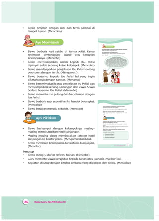 Buku Guru SD/MI Kelas III130
•	 Siswa berjalan dengan rapi dan tertib sampai di
tempat tujuan. (Mencoba)
Ayo MenyimakA
•	 Siswa berbaris rapi setiba di kantor polisi. Ketua
kelompok bertanggung jawab atas kerapian
kelompoknya. (Mencoba)
•	 Siswa menyampaikan salam kepada Ibu Polisi
dipimpin salah seorang ketua kelompok. (Mencoba)
•	 Siswa mendengarkan penjelasan Ibu Polisi tentang
peraturan dengan tertib. (Mengamati)
•	 Siswa bertanya kepada Ibu Polisi hal yang ingin
diketahuinya dengan santun. (Menanya)
•	 Siswa berterimakasih atas penjelasan Ibu Polisi dan
menyampaikan kenang-kenangan dari siswa. Siswa
berfoto bersama Ibu Polisi. (Mencoba)
•	 Siswa meminta izin pulang dan bersalaman dengan
Ibu Polisi.
•	 Siswa berbaris rapi seperti ketika hendak berangkat.
(Mencoba)
•	 Siswa berjalan menuju sekolah. (Mencoba)
Ayo PikirkanA
•	 Siswa berkumpul dengan kelompoknya masing-
masing mendiskusikan hasil kunjungan.
•	 Masing-masing siswa membacakan catatan hasil
kunjungan ke kantor polisi. (Mengomunikasikan).
•	 Siswa membuat kesimpulan dari catatan kunjungan.
(Menalar)
Penutup
•	 Siswa mengisi daftar refleksi harian. (Mencoba)
•	 Guru meminta siswa bersyukur kepada Tuhan atas karunia-Nya hari ini.
•	 Kegiatan ditutup dengan berdoa bersama yang dipimpin oleh siswa. (Mencoba)
“...
Peraturan adalah apa
yang seharusnya kalian lakukan.
Menyeberang di tempat yang sudah disediakan
adalah contoh peraturan di jalan raya. Mengangkat
tangan sebelum berbicara adalah peraturan di kelas.
Berjalan di sepanjang lorong kelas adalah peraturan di
sekolah. Peraturan berguna untuk membuat hidup kita
tertib, nyaman, melatih disiplin, dan membuat kita
memiliki perilaku yang baik. Menaati peraturan
berarti kita menghargai orang lain...”
190 Buku Siswa SD/MI Kelas III
Ayo MenyimakA
Di kantor polisi, Dayu dan teman-teman disambut
oleh Ibu Polisi yang baik hati.
Ia menjelaskan tentang aturan.
Amatilah yang disampaikan Ibu Polisi kepada
anak-anak.
191Tema 4: Peduli Lingkungan Sosial
Usai mendapat penjelasan, Dayu dan teman-
temannya meminta izin pulang.
Mereka berterima kasih dan mengucapkan salam
kepada para polisi di sana.
Dayu dan teman-temannya sangat senang.
Polisi yang mereka temui sangat ramah dan baik
hati.
Ayo PikirkanA
Sepulang dari kantor polisi, Dayu dan teman-
temannya kembali ke sekolah.
Mereka mendiskusikan hasil kunjungan ke kantor
polisi.
Dayu sedang membuat kesimpulan hasil kunjungan
bersama teman-temannya.
Dayu ingin mendiskusikannya dengan orang
tuanya di rumah.
Catatan Kunjunganku
1. Peraturan adalah...
2. Contoh peraturan ...
3. Manfaat peraturan ...
 