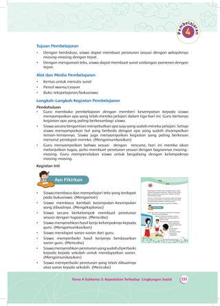 Tema 4 Subtema 3: Kepedulian Terhadap Lingkungan Sosial 131
Tujuan Pembelajaran
•	 Dengan berdiskusi, siswa dapat membuat peraturan sesuai dengan wilayahnya
masing-masing dengan tepat.
•	 Dengan mengamati teks, siswa dapat membuat surat undangan pameran dengan
tepat.
Alat dan Media Pembelajaran
•	 Kertas untuk menulis surat
•	 Pensil warna/crayon
•	 Buku tekspelajaran/bukusiswa
Langkah-Langkah Kegiatan Pembelajaran
Pendahuluan
•	 Guru membuka pembelajaran dengan memberi kesempatan kepada siswa
menyampaikan apa yang telah mereka pelajari dalam tiga hari ini. Guru bertanya
kegiatan apa yang paling berkesanbagi siswa.
•	 Siswa secara bergantian menyebutkan apa saja yang sudah mereka pelajari. Setiap
siswa menyampaikan hal yang berbeda dengan apa yang sudah disampaikan
teman-temannya. Siswa juga menyampaikan kegiatan yang paling berkesan
menurut pendapat mereka. (Mengomunikasikan)
•	 Guru menyampaikan bahwa sesuai dengan rencana, hari ini mereka akan
melanjutkan tugas, yaitu membuat peraturan sesuai dengan bagiannya masing-
masing. Guru mempersilakan siswa untuk bergabung dengan kelompoknya
masing-masing.
Kegiatan Inti
Ayo PikirkanA
•	 Siswa membaca dan mempelajari teks yang terdapat
pada bukusiswa. (Mengamati)
•	 Siswa membaca kembali kesimpulan-kesimpulan
yang dibuatnya. (Mengeksplorasi)
•	 Siswa secara berkelompok membuat peraturan
sesuai dengan tugasnya. (Mencoba)
•	 Siswa menyerahkan hasil kerja kelompoknya kepada
guru. (Mengomunikasikan)
•	 Siswa mendapat saran-saran dari guru.
•	 Siswa memperbaiki hasil kerjanya berdasarkan
saran guru. (Mencoba)
•	 Siswa menyerahkan peraturan yang sudah diperbaiki
kepada kepala sekolah untuk mendapatkan saran.
(Mengomunikasikan)
•	 Siswa memperbaiki peraturan yang telah dibuatnya
atas saran kepala sekolah. (Mencoba)
193Tema 4: Peduli Lingkungan Sosial
Kunjungan ke kantor polisi membuat Dayu makin
paham pentingnya peraturan. Teman-teman Dayu
juga merasakan hal yang sama. Mereka tambah
bersemangat belajar.
Hari ini, mereka akan meneruskan tugas membuat
peraturan perpustakaan. Kelompok lain juga sibuk
menyelesaikan tugasnya masing-masing.
Buatlah peraturan seperti yang Dayu lakukan.
Ayo PikirkanA
Dayu dan teman-temannya berdiskusi membuat
peraturan perpustakaan.
Mereka membaca kembali catatan
wawancara dan kunjungan ke
kantor polisi.
Mereka menyusun peraturan
untuk dilaporkan
kepada bapak/ibu
guru.
Kamu dapat
membuat
peraturan sesuai
kebutuhan
sekolahmu.
 