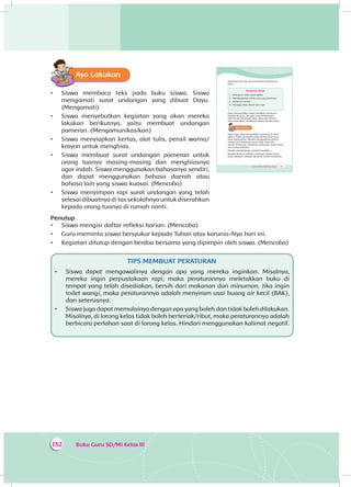 Buku Guru SD/MI Kelas III132
Ayo Lakukan
•	 Siswa membaca teks pada buku siswa. Siswa
mengamati surat undangan yang dibuat Dayu.
(Mengamati)
•	 Siswa menyebutkan kegiatan yang akan mereka
lakukan berikutnya, yaitu membuat undangan
pameran. (Mengomunikasikan)
•	 Siswa menyiapkan kertas, alat tulis, pensil warna/
krayon untuk menghias.
•	 Siswa membuat surat undangan pameran untuk
orang tuanya masing-masing dan menghiasnya
agar indah. Siswa menggunakan bahasanya sendiri,
dan dapat menggunakan bahasa daerah atau
bahasa lain yang siswa kuasai. (Mencoba)
•	 Siswa menyimpan rapi surat undangan yang telah
selesai dibuatnya di tas sekolahnya untuk diserahkan
kepada orang tuanya di rumah nanti.
Penutup
•	 Siswa mengisi daftar refleksi harian. (Mencoba)
•	 Guru meminta siswa bersyukur kepada Tuhan atas karunia-Nya hari ini.
•	 Kegiatan ditutup dengan berdoa bersama yang dipimpin oleh siswa. (Mencoba)
TIPS MEMBUAT PERATURAN
•	 Siswa dapat mengawalinya dengan apa yang mereka inginkan. Misalnya,
mereka ingin perpustakaan rapi, maka peraturannya meletakkan buku di
tempat yang telah disediakan, bersih dari makanan dan minuman. Jika ingin
toilet wangi, maka peraturannya adalah menyiram usai buang air kecil (BAK),
dan seterusnya.
•	 Siswa juga dapat memulainya dengan apa yang boleh dan tidak boleh dilakukan.
Misalnya, di lorong kelas tidak boleh berteriak/ribut, maka peraturannya adalah
berbicara perlahan saat di lorong kelas. Hindari menggunakan kalimat negatif.
195Tema 4: Peduli Lingkungan Sosial
Kelompok lain ada yang membuat peraturan di
kelas.
Peraturan Kelas
1. Datang ke kelas tepat waktu
2. Mendengarkan ketika ada yang berbicara
3. Berbicara santun
4. Menjaga kelas bersih dan rapi
Dayu menyerahkan tugas membuat peraturan
kepada ibu guru. Ibu guru menandatangani
kesimpulan kelompok Dayu. Dayu dan teman-
temannya akan menatanya dalam bentuk poster.
Ayo Lakukan
Kelas Dayu akan mengadakan pameran di akhir
pekan. Poster peraturan yang mereka buat yang
akan dipamerkan. Mereka mengundang semua
orang tua di kelasnya untuk hadir. Dayu dan
teman-temannya membuat undangan untuk orang
tua masing-masing.
Mereka menghiasnya seindah mungkin.
Bisakah kamu membuat undangan seperti yang
Dayu lakukan? Lakukan bersama teman-temanmu.
 