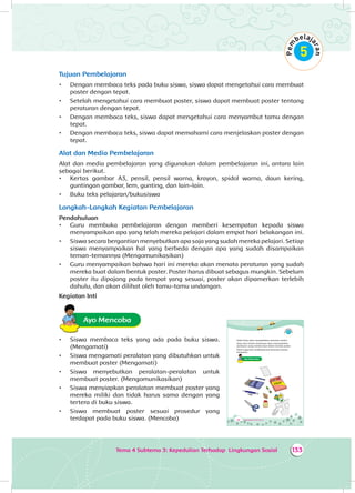 Tema 4 Subtema 3: Kepedulian Terhadap Lingkungan Sosial 133
Tujuan Pembelajaran
•	 Dengan membaca teks pada buku siswa, siswa dapat mengetahui cara membuat
poster dengan tepat.
•	 Setelah mengetahui cara membuat poster, siswa dapat membuat poster tentang
peraturan dengan tepat.
•	 Dengan membaca teks, siswa dapat mengetahui cara menyambut tamu dengan
tepat.
•	 Dengan membaca teks, siswa dapat memahami cara menjelaskan poster dengan
tepat.
Alat dan Media Pembelajaran
Alat dan media pembelajaran yang digunakan dalam pembelajaran ini, antara lain
sebagai berikut.
•	 Kertas gambar A3, pensil, pensil warna, krayon, spidol warna, daun kering,
guntingan gambar, lem, gunting, dan lain-lain.
•	 Buku teks pelajaran/bukusiswa
Langkah-Langkah Kegiatan Pembelajaran
Pendahuluan
•	 Guru membuka pembelajaran dengan memberi kesempatan kepada siswa
menyampaikan apa yang telah mereka pelajari dalam empat hari belakangan ini.
•	 Siswa secara bergantian menyebutkan apa saja yang sudah mereka pelajari. Setiap
siswa menyampaikan hal yang berbeda dengan apa yang sudah disampaikan
teman-temannya (Mengomunikasikan)
•	 Guru menyampaikan bahwa hari ini mereka akan menata peraturan yang sudah
mereka buat dalam bentuk poster. Poster harus dibuat sebagus mungkin. Sebelum
poster itu dipajang pada tempat yang sesuai, poster akan dipamerkan terlebih
dahulu, dan akan dilihat oleh tamu-tamu undangan.
Kegiatan Inti
Ayo Mencoba
•	 Siswa membaca teks yang ada pada buku siswa.
(Mengamati)
•	 Siswa mengamati peralatan yang dibutuhkan untuk
membuat poster (Mengamati)
•	 Siswa menyebutkan peralatan-peralatan untuk
membuat poster. (Mengomunikasikan)
•	 Siswa menyiapkan peralatan membuat poster yang
mereka miliki dan tidak harus sama dengan yang
tertera di buku siswa.
•	 Siswa membuat poster sesuai prosedur yang
terdapat pada buku siswa. (Mencoba) 198 Buku Siswa SD/MI Kelas III
Kelas Dayu akan mengadakan pameran poster.
Dayu dan teman-temannya akan memamerkan
peraturan yang mereka buat dalam bentuk poster.
Kamu juga bisa melakukannya bersama teman-
temanmu.
Ayo Mencoba
 