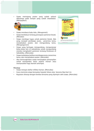 Buku Guru SD/MI Kelas III134
•	 Siswa memajang poster yang sudah selesai
dibuatnya pada tempat yang sudah disediakan.
(Menyajikan)
Ayo BerdiskusiA
•	 Siswa membaca buku teks. (Mengamati)
•	 Siswa berdiskusi tentang persiapan pameran besok.
(Menalar)
•	 Siswa membagi tugas untuk pameran besok. Ada
yang menjadi pembawa acara, penerima tamu,
menjelaskan poster, dan mengundang tamu.
(Mengorganisir)
•	 Siswa yang bertugas mengundang, mengunjungi
kelas-kelas lain di sekolahnya untuk mengundang
mereka menghadiri pameran tentang Peraturan di
Sekolahku. (Mencoba)
•	 Siswamelakukanlatihanmembawaacara,menerima
tamu, dan menjelaskan poster. (Mencoba)
•	 Jika memungkinkan siswa menyiapkan penampilan
untuk menyambut tamu seperti menari atau
menyanyikan lagu daerah setempat.
Penutup
•	 Siswa mengisi daftar refleksi harian. (Mencoba)
•	 Guru meminta siswa bersyukur kepada Tuhan atas karunia-Nya hari ini.
•	 Kegiatan ditutup dengan berdoa bersama yang dipimpin oleh siswa. (Mencoba)
200 Buku Siswa SD/MI Kelas III
1. Buku adalah temanku
2. Perpustakaanku bebas dari
makanan dan minuman
3. Aku berbicara lembut di
perpustakaan
4. Perpustakaanku rapi
5. Aku mengembalikan buku
tepat waktu
Ayo BerdiskusiA
Dayu dan teman-temannya sudah selesai membuat
poster. Poster-poster sudah siap dipajang.
 