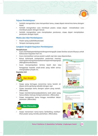 Tema 4 Subtema 3: Kepedulian Terhadap Lingkungan Sosial 135
Tujuan Pembelajaran
•	 Setelah mengetahui cara menyambut tamu, siswa dapat menerima tamu dengan
tepat.
•	 Setelah mengetahui cara membuat poster, siswa dapat menjelaskan cara
membuat poster dengan lancar.
•	 Setelah mengetahui cara menjelaskan peraturan, siswa dapat menjelaskan
peraturan dengan tepat.	
Media dan Alat Pembelajaran
•	 Poster yang sudahdibuatsiswa
•	 Tempat memajang poster
Langkah-langkah Kegiatan Pembelajaran
Pendahuluan
•	 Guru membukapembelajarandenganmengajak siswa berdoa secara khusus untuk
kelancaran kegiatan hari ini.
•	 Guru memastikan semua poster sudah rapi dan siap dipamerkan.
•	 Ketua kelompok melaporkan posternya masing-
masingdanmenginformasikantempatmemajangnya.
(Mengkomunikasikan)
•	 Guru menyampaikan terima kasih dan rasa
bangganya kepada anak-anak yang telah serius
mengerjakan proyek ini.
Kegiatan Inti
Ayo AmatiA
•	 Siswa yang bertugas menerima tamu berdiri di
depan pintu gerbang sekolah dengan rapi.
•	 Siswa menyapa tamu dengan salam yang ramah.
(Mencoba)
•	 Siswa memberipetunjukpadatamu arah jalan yang
harus dilalui menuju tempat pameran. (Mencoba)
•	 Siswa mengantar tamu hingga mendekat lokasi
pameran. (Mencoba)
Ayo Mencoba
•	 Siswa menemani tamu-tamu berkeliling melihat-
lihat poster yang mereka pamerkan. (Mencoba).
203Tema 4: Peduli Lingkungan Sosial
Dayu dan teman-temannya sangat bersemangat
pagi ini.
Ini adalah hari istimewa mereka.
Mereka mengundang ayah ibu datang melihat
pameran hasil karya mereka.
Mereka juga mengundang teman-teman kelas lain.
Kamu melakukannya juga, bukan?
Ayo AmatiA
Lihatlah!
Beberapa teman Dayu siap menyambut tamu di
gerbang sekolah. Mereka menyapa setiap tamu
dengan ramah. Salah seorang siswa menemani
tamu berjalan menuju lokasi pameran.
“Selamat
pagi, Selamat datang di
pameran kelas kami. Selamat
menikmati... “
204 Buku Siswa SD/MI Kelas III
Bagaimana menurutmu cara mereka menyambut
tamu?
Ramah, bukan?
Kamu pasti dapat melakukan seperti yang teman-
teman Dayu lakukan.
Praktikkan di sekolahmu.
 