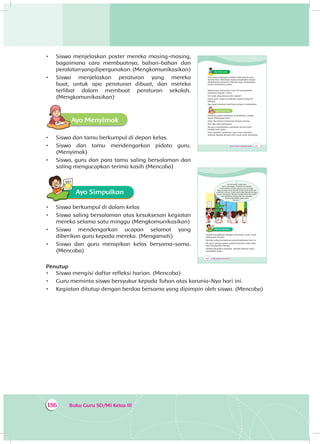 Buku Guru SD/MI Kelas III136
•	 Siswa menjelaskan poster mereka masing-masing,
bagaimana cara membuatnya, bahan-bahan dan
peralatanyangdipergunakan.(Mengkomunikasikan)
•	 Siswa menjelaskan peraturan yang mereka
buat, untuk apa peraturan dibuat, dan mereka
terlibat dalam membuat peraturan sekolah.
(Mengkomunikasikan)
Ayo MenyimakA
•	 Siswa dan tamu berkumpul di depan kelas.
•	 Siswa dan tamu mendengarkan pidato guru.
(Menyimak)
•	 Siswa, guru dan para tamu saling bersalaman dan
saling mengucapkan terima kasih (Mencoba)
Ayo Simpulkan
•	 Siswa berkumpul di dalam kelas
•	 Siswa saling bersalaman atas kesuksesan kegiatan
mereka selama satu minggu (Mengkomunikasikan)
•	 Siswa mendengarkan ucapan selamat yang
diberikan guru kepada mereka. (Mengamati)
•	 Siswa dan guru merapikan kelas bersama-sama.
(Mencoba)
Penutup
•	 Siswa mengisi daftar refleksi harian. (Mencoba)
•	 Guru meminta siswa bersyukur kepada Tuhan atas karunia-Nya hari ini.
•	 Kegiatan ditutup dengan berdoa bersama yang dipimpin oleh siswa. (Mencoba)
205Tema 4: Peduli Lingkungan Sosial
Ayo Mencoba
Para tamu undangan melihat-lihat poster yang
dipamerkan. Beberapa siswa menjelaskan tujuan
diadakannya pameran. Mereka juga menjelaskan
proses pembuatan poster.
Bagaimana menurutmu cara Siti menjelaskan
posternya kepada tamu?
Siti anak yang percaya diri, bukan?
Kamu pasti dapat melakukan seperti yang Siti
lakukan.
Ayo, buat pameran hasil karya siswa di sekolahmu.
Ayo MenyimakA
Pameran poster peraturan di sekolahku sangat
ramai dikunjungi tamu.
Dayu dan teman-temannya sangat senang.
Kini tiba saat penutupan.
Ibu guru memberikan sambutan terima kasih
kepada para tamu.
Usai memberi sambutan, para tamu memberi
selamat kepada ibu guru dan anak-anak semuanya.
206 Buku Siswa SD/MI Kelas III
“...
terima kasih untuk para
tamu undangan. Pameran ini adalah
hasil belajar ananda selama satu minggu.
Tepuk tangan yang meriah untuk anak-anak dan
untuk kita semua. Anak-anak telah bekerja dengan
penuh semangat. Mereka sangat berterima kasih
atas kehadiran Bapak dan Ibu sekalian.
Sampai berjumpa pada acara
lainnya...”
Ayo Simpulkan
Setelah bersalaman dengan para tamu, anak- anak
berkumpul di kelas.
Mereka saling bersalaman atas kesuksesan hari ini.
Ibu guru mengucapkan selamat kepada anak-anak
atas kesuksesan mereka.
Setelah bersalam-salaman, mereka bekerja sama
merapikan kelas.
 