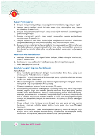 Buku Guru SD/MI Kelas III6
Tujuan Pembelajaran
1.	 Dengan mengamati syair lagu, siswa dapat menyimpulkan isi lagu dengan tepat.
2.	 Dengan memperhatikan contoh dari guru, siswa dapat menyanyikan lagu Desaku
yang Kucinta dengan benar.
3.	 Dengan mengamati bagian-bagian surat, siswa dapat membuat surat tanggapan
pribadi dengan tepat.
4.	 Dengan mengamati contoh, siswa dapat mengerjakan operasi penjumlahan
pecahan uang dengan benar.
5.	 Dengan membaca soal cerita, siswa dapat menyelesaikan masalah sehari-hari
yang berkaitan dengan uang melalui strategi penjumlahan dengan benar.
6.	 Denganmenyimpulkanpembelajaranpadahariini,siswadapatmemilikipemahaman
akan keberadaannya sebagai makhluk Tuhan yang saling membutuhkan satu sama
lain dan perlu memiliki sikap saling menghargai, peduli, santun, dan bertanggung
jawab.
Media dan Alat Pembelajaran
1.	 Berbagai benda-benda pos, seperti aneka prangko, aneka kartu pos, kertas surat,
amplop, dan lain-lain.
2.	 Contoh surat yang sudah dikirim (ada perangko dan stempel kantor pos).
3.	 Buku teks pelajaran tematik.
Langkah-Langkah Kegiatan Pembelajaran
Pendahuluan
•	 Guru membuka pembelajaran dengan menyampaikan tema baru yang akan
dibahas, yaitu Peduli Lingkungan Sosial.
•	 Siswa diberi kesempatan untuk bertanya apa yang ingin diketahuinya tentang
lingkungan sosial. (Menanya)
•	 Jika siswa mengalami kesulitan, guru memancing siswa dengan mengajak mereka
mengamati lingkungan sekitar. (Mengamati)
•	 Siswa menjawab pertanyaan bersama-sama. (Menalar)
•	 Siswa berbagi pengalaman tentang siapa saja orang-orang yang ada di lingkungan
mereka, kepada siapa saja mereka pernah berbicara, siapa saja yang pernah
mereka bantu dan membantu mereka, siapa saja yang pernah mereka kunjungi.
Misalnya, siswa bercerita ia bertemu dengan tetangga di rumah, dengan siswa
lain di sekolah, penjual dan pembeli bertemu di pasar atau tempat perbelanjaan
lainnya, dokter bertemu dengan pasien di rumah sakit atau puskesmas. (Menggali
informasi)
•	 Siswa berbagi cerita tentang tempat-tempat apa saja yang pernah mereka
kunjungi. Misalnya, sekolah, pasar, dokter, bank, desa, dan kota.(Menggali
informasi)
•	 Dengan bantuan guru, siswa menyimpulkan apa yang dimaksud dengan ling­
kungan sosial, yaitu tempat manusia saling bertemu dan berhubungan, saling
membantu, bekerja sama, berbicara, dan lain-lain. (Menyimpulkan)
 