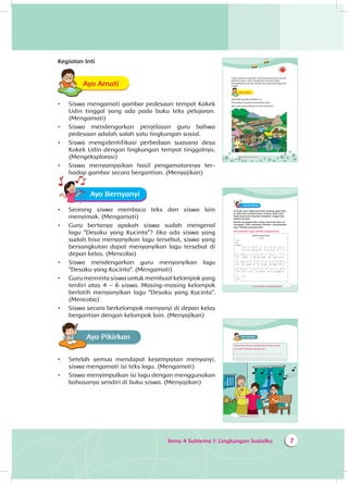 Tema 4 Subtema 1: Lingkungan Sosialku 7
Kegiatan Inti
Ayo AmatiA
•	 Siswa mengamati gambar pedesaan tempat Kakek
Udin tinggal yang ada pada buku teks pelajaran.
(Mengamati)
•	 Siswa mendengarkan penjelasan guru bahwa
pedesaan adalah salah satu lingkungan sosial.
•	 Siswa mengidentifikasi perbedaan suasana desa
Kakek Udin dengan lingkungan tempat tinggalnya.
(Mengeksplorasi)
•	 Siswa menyampaikan hasil pengamatannya ter­
hadap gambar secara bergantian. (Menyajikan)
Ayo Bernyanyi
•	 Seorang siswa membaca teks dan siswa lain
menyimak. (Mengamati)
•	 Guru bertanya apakah siswa sudah mengenal
lagu “Desaku yang Kucinta”? Jika ada siswa yang
sudah bisa menyanyikan lagu tersebut, siswa yang
bersangkutan dapat menyanyikan lagu tersebut di
depan kelas. (Mencoba)
•	 Siswa mendengarkan guru menyanyikan lagu
“Desaku yang Kucinta”. (Mengamati)
•	 Guru meminta siswa untuk membuat kelompok yang
terdiri atas 4 – 6 siswa. Masing-masing kelompok
berlatih menyanyikan lagu “Desaku yang Kucinta”.
(Mencoba)
•	 Siswa secara berkelompok menyanyi di depan kelas
bergantian dengan kelompok lain. (Menyajikan)
Ayo Pikirkan
•	 Setelah semua mendapat kesempatan menyanyi,
siswa mengamati isi teks lagu. (Mengamati)
•	 Siswa menyimpulkan isi lagu dengan menggunakan
bahasanya sendiri di buku siswa. (Menyajikan)
2 Buku Siswa SD/MI Kelas III
Pada Lebaran yang lalu, Udin berkunjung ke rumah
kakek di desa. Udin menikmati suasana desa.
Penduduknya ramah-ramah dan pemandangannya
indah.
Ayo AmatiA
Amatilah gambar berikut ini.
Perhatikan kegiatan penduduk desa.
Apa saja yang sedang mereka lakukan?
Tema 4 Subtema 1: Lingkungan Sosialku 3
Ayo Bernyanyi
Di suatu sore, kakek bercerita tentang ayah Udin.
Ia lahir dan tumbuh besar di desa. Ayah Udin
tetap mencintai desanya meskipun tinggal dan
bekerja di kota.
Nenek mengajak Udin untuk mencintai desa. Ia
mengajak Udin menyanyi. Mereka menyanyikan
lagu “Desaku yang Kucinta”.
Ayo nyanyikan lagu “Desaku yang Kucinta”.
Desaku Yang Kucinta
L. Manik
f = do
6/8
Moderato
5 | 3 . 5 4 3 2 | 1 . . 5 . 5 | 5 . 4 5 6 5 |
De - sa - ku yang ku - cin - ta, pu - ja - an ha - ti -
| 3 . . 3 0 5 | 2 . 2 2 3 4 | 3 . . 1 . 3 | 2 . 1 1 7 1 |
ku, Tempat a - yah dan bunda, dan handai to - lan -
| 2 . . 2 0 5 | 3 . 5 4 3 2 | 1 . . 5 . 5 | 5 . 4 5 6 5 |
ku . Tak mudah ku - lu - pa - kan, tak mudah ber - ce -
| 3 . . 3 0 2 | 1 . 1 1 7 6 | 5 . . 3 . 5 | 3 . 5 4 5 2 |
rai . Se - la lu ku - rin - du-kan, de - sa ku yang per -
| 1 . . 1 0 |
mai.
4 Buku Siswa SD/MI Kelas III
Ayo PikirkanA
Bercerita tentang apakah lagu Desaku yang
Kucinta? Jelaskan jawabanmu.
____________________________________________
____________________________________________
 