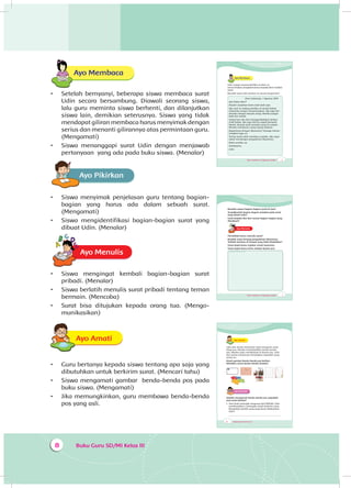 Buku Guru SD/MI Kelas III8
Ayo Membaca
•	 Setelah bernyanyi, beberapa siswa membaca surat
Udin secara bersambung. Diawali seorang siswa,
lalu guru meminta siswa berhenti, dan dilanjutkan
siswa lain, demikian seterusnya. Siswa yang tidak
mendapat giliran membaca harus menyimak dengan
serius dan menanti gilirannya atas permintaan guru.
(Mengamati)
•	 Siswa menanggapi surat Udin dengan menjawab
pertanyaan yang ada pada buku siswa. (Menalar)
Ayo Pikirkan
•	 Siswa menyimak penjelasan guru tentang bagian-
bagian yang harus ada dalam sebuah surat.
(Mengamati)
•	 Siswa mengidentifikasi bagian-bagian surat yang
dibuat Udin. (Menalar)
Ayo MenulisA
•	 Siswa mengingat kembali bagian-bagian surat
pribadi. (Menalar)
•	 Siswa berlatih menulis surat pribadi tentang teman
bermain. (Mencoba)
•	 Surat bisa ditujukan kepada orang tua. (Mengo­
munikasikan)
Ayo AmatiA
•	 Guru bertanya kepada siswa tentang apa saja yang
dibutuhkan untuk berkirim surat. (Mencari tahu)
•	 Siswa mengamati gambar benda-benda pos pada
buku siswa. (Mengamati)
•	 Jika memungkinkan, guru membawa benda-benda
pos yang asli.
Tema 4 Subtema 1: Lingkungan Sosialku 5
Ayo Membaca
Udin sangat senang berlibur di desa. Ia
menceritakan pengalamannya kepada Beni melalui
surat.
Bacalah surat Udin berikut ini secara bergantian!
Desa Sukamaju, 1 Agustus 2014
Apa kabar, Beni?
Mudah-mudahan kamu baik-baik saja.
Aku saat ini sedang berlibur di rumah Kakek.
Liburanku sangat menyenangkan. Aku juga ber-
kenalan dengan banyak orang. Mereka sangat
baik dan ramah.
Setiap hari aku ikut menggembalakan kerbau
milik Kakek. Aku juga ikut ke sawah bersama
Nenek. Banyak anak seusiaku pergi ke sawah.
Mereka membantu orang tuanya bekerja.
Bagaimana dengan liburanmu? Semoga menye-
nangkan juga, ya.
Terima kasih telah membaca suratku. Aku ingin
sekali mendengar pengalaman liburanmu.
Balas suratku, ya.
Sahabatmu,
Udin
Tema 4 Subtema 1: Lingkungan Sosialku 7
Bacalah uraian bagian-bagian surat di atas!
Tunjukkanlah bagian-bagian tersebut pada surat
yang ditulis Udin!
Garis bawahi dan beri nomor bagian-bagian yang
dimaksud!
Ayo MenulisA
Pernahkah kamu menulis surat?
Buatlah surat tentang pengalaman liburanmu.
Tulislah suratmu di tempat yang telah disediakan!
Surat dapat kamu tujukan untuk temanmu.
Surat dapat kamu kirim melalui kantor pos.
Tempat menulis surat
8 Buku Siswa SD/MI Kelas III
Ayo AmatiA
Udin dan teman-temannya ingin mengirim surat
lewat pos. Mereka membutuhkan benda-benda
pos. Mereka ingin membelinya di kantor pos. Udin
dan teman-temannya menyiapkan sejumlah uang
untuk itu.
Amati gambar benda-benda pos berikut.
Sebutkan nama benda-benda tersebut.
Ayo Berlatih
Setelah mengamati benda-benda pos, jawablah
soal cerita berikut!
1. Satu buah perangko harganya Rp2.000,00. Udin
membutuhkan 2 perangko untuk berkirim surat.
Berapakah jumlah uang yang harus dikeluarkan
Udin?
_____________________________________________
 