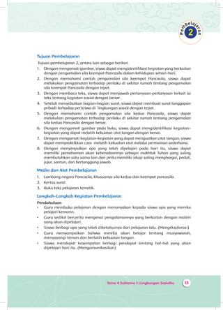 Tema 4 Subtema 1: Lingkungan Sosialku 13
Tujuan Pembelajaran
Tujuan pembelajaran 2, antara lain sebagai berikut.
1.	 Dengan mengamati gambar, siswa dapat mengidentifikasi kegiatan yang berkaitan
dengan pengamalan sila keempat Pancasila dalam kehidupan sehari-hari.
2.	 Dengan memahami contoh pengamalan sila keempat Pancasila, siswa dapat
melakukan pengamatan terhadap perilaku di sekitar rumah tentang pengamalan
sila keempat Pancasila dengan tepat.
3.	 Dengan membaca teks, siswa dapat menjawab pertanyaan-pertanyaan terkait isi
teks tentang kegiatan sosial dengan benar.
4.	 Setelah menyebutkan bagian-bagian surat, siswa dapat membuat surat tanggapan
pribadi terhadap peristiwa di lingkungan sosial dengan tepat.
5.	 Dengan memahami contoh pengamalan sila kedua Pancasila, siswa dapat
melakukan pengamatan terhadap perilaku di sekitar rumah tentang pengamalan
sila kedua Pancasila dengan benar.
6.	 Dengan mengamati gambar pada buku, siswa dapat mengidentifikasi kegiatan-
kegiatan yang dapat melatih kekuatan otot tangan dengan benar.
7.	 Dengan mengamati kegiatan-kegiatan yang dapat menguatkan otot tangan, siswa
dapat mempraktikkan cara melatih kekuatan otot melalui permainan sederhana.
8.	 Dengan menyimpulkan apa yang telah dipelajari pada hari itu, siswa dapat
memiliki pemahaman akan keberadaannya sebagai makhluk Tuhan yang saling
membutuhkan satu sama lain dan perlu memiliki sikap saling menghargai, peduli,
jujur, santun, dan bertanggung jawab.
Media dan Alat Pembelajaran
1.	 Lambang negara Pancasila, khususnya sila kedua dan keempat pancasila.
2.	 Kertas surat
3.	 Buku teks pelajaran tematik.
Langkah-Langkah Kegiatan Pembelajaran
Pendahuluan
•	 Guru membuka pelajaran dengan menanyakan kepada siswa apa yang mereka
pelajari kemarin.
•	 Guru sedikit bercerita mengenai pengalamannya yang berkaitan dengan materi
yang akan dipelajari.
•	 Siswa berbagi apa yang telah diketahuinya dari pelajaran lalu. (Mengeksplorasi)
•	 Guru menyampaikan bahwa mereka akan belajar tentang musyawarah,
menyayangi teman dan berlatih kekuatan tangan.
•	 Siswa mendapat kesempatan berbagi pendapat tentang hal-hal yang akan
dipelajari hari itu. (Mengomunikasikan)
 