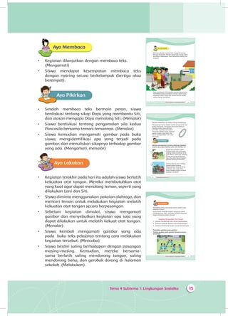 Tema 4 Subtema 1: Lingkungan Sosialku 15
Ayo Membaca
•	 Kegiatan dilanjutkan dengan membaca teks.
(Mengamati)
•	 Siswa mendapat kesempatan membaca teks
dengan nyaring secara berkelompok (bertiga atau
berempat).
Ayo PikirkanA
•	 Setelah membaca teks bermain peran, siswa
berdiskusi tentang sikap Dayu yang membantu Siti,
dan alasan mengapa Dayu menolong Siti. (Menalar)
•	 Siswa berdiskusi tentang pengamalan sila kedua
Pancasila bersama teman-temannya. (Menalar)
•	 Siswa kemudian mengamati gambar pada buku
siswa, mengidentifikasi apa yang terjadi pada
gambar, dan menuliskan sikapnya terhadap gambar
yang ada. (Mengamati, menalar)
Ayo Lakukan
•	 Kegiatan terakhir pada hari itu adalah siswa berlatih
kekuatan otot tangan. Mereka membutuhkan otot
yang kuat agar dapat menolong teman, seperti yang
dilakukan Lani dan Siti.
•	 Siswa diminta menggunakan pakaian olahraga, dan
mencari teman untuk melakukan kegiatan melatih
kekuatan otot tangan secara berpasangan.
•	 Sebelum kegiatan dimulai, siswa mengamati
gambar dan menyebutkan kegiatan apa saja yang
dapat dilakukan untuk melatih kekuat otot tangan.
(Menalar)
•	 Siswa kembali mengamati gambar yang ada
pada buku teks pelajaran tentang cara melakukan
kegiatan tersebut. (Mencoba)
•	 Siswa berdiri saling berhadapan dengan pasangan
masing-masing. Kemudian, mereka bersama-
sama berlatih saling mendorong tangan, saling
mendorong bahu, dan gerobak dorong di halaman
sekolah. (Melakukan).
16 Buku Siswa SD/MI Kelas III
Mereka melakukan itu karena saling menyayangi.
Menyayangi teman adalah contoh pengamalan sila
kedua Pancasila. Sila kedua Pancasila berbunyi:
“Kemanusiaan yang adil dan
beradab”. Lambang sila kedua
Pancasila adalah rantai. Sebagai
warga negara yang baik, kita
harus mengamalkan nilai-nilai
Pancasila.
Ayo PikirkanA
Berikan pendapatmu tentang beberapa keadaan
seperti yang digambarkan pada teks berikut ini!
Ketika jam istirahat, kamu
melihat salah satu temanmu
sedang duduk sendirian di ba-
wah pohon. Tidak ada seorang
teman pun yang menemani.
Apa yang akan kamu lakukan
kepada temanmu tersebut?
____________________________
Sorang tukang sayur sedang
membereskan barang
dagangannya yang jatuh be-
rantakan. Apa yang akan
kamu lakukan ketika melihat
keadaan tersebut?
____________________________
1
2
Tema 4 Subtema 1: Lingkungan Sosialku 15
Ayo Membaca
Beberapa warga tempat Udin tinggal terserang
demam berdarah. Mereka bergotong royong mem-
bersihkan lingkungan. Saat bergotong royong, Siti
terjatuh.
Dayu membantu Siti berjalan menuju puskesmas.
Pernahkah kamu membantu teman seperti yang
dilakukan Dayu? Dayu dan teman-teman selalu
saling tolong-menolong.
Tema 4 Subtema 1: Lingkungan Sosialku 17
Ayo Lakukan
Pernahkah kamu menolong teman seperti yang
dilakukan Dayu?
Kamu harus memiliki tangan yang kuat untuk
melakukannya. Mari, mencoba berlatih kekuatan
tangan bersama teman-teman!
Kegiatan Menguatkan Otot Tangan
1. Dorong-mendorong bahu secara berpasangan
2. Bermain Gerobak Dorong secara berpasangan
3. Dorong-mendorong tangan secara berpasangan
Perhatikan gerakan pada gambar!
Tirukan gerakan pada gambar bersama teman-
temanmu!
 
