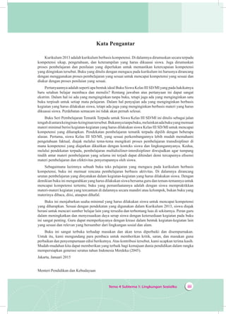 Tema 4 Subtema 1: Lingkungan Sosialku iii
Kata Pengantar
Kurikulum 2013 adalah kurikulum berbasis kompetensi. Di dalamnya dirumuskan secara terpadu
kompetensi sikap, pengetahuan, dan keterampilan yang harus dikuasai siswa. Juga dirumuskan
proses pembelajaran dan penilaian yang diperlukan untuk memastikan ketercapaian kompetensi
yang diinginkan tersebut. Buku yang ditulis dengan mengacu pada kurikulum ini harusnya dirancang
dengan menggunakan proses pembelajaran yang sesuai untuk mencapai kompetensi yang sesuai dan
diukur dengan proses penilaian yang sesuai.
Pertanyaannya adalah seperti apa bentuk ideal Buku Siswa Kelas III SD/MI yang pada hakikatnya
baru setahun belajar membaca dan menulis? Rentang jawaban atas pertanyaan ini dapat sangat
ekstrim. Dalam hal isi ada yang menginginkan tanpa buku, tetapi juga ada yang menginginkan satu
buku terpisah untuk setiap mata pelajaran. Dalam hal penyajian ada yang menginginkan berbasis
kegiatan yang harus dilakukan siswa, tetapi ada juga yang menginginkan berbasis materi yang harus
dikuasai siswa. Perdebatan semacam ini tidak akan pernah selesai.
Buku Seri Pembelajaran Tematik Terpadu untuk Siswa Kelas III SD/MI ini ditulis sebagai jalan
tengahdiantarakeinginan-keinginantersebut.Bukannyatanpabuku,melainkanadabukuyangmemuat
materi minimal berisi kegiatan-kegiatan yang harus dilakukan siswa Kelas III SD/MI untuk mencapai
kompetensi yang diharapkan. Pendekatan pembelajaran tematik terpadu dipilih dengan beberapa
alasan. Pertama, siswa Kelas III SD/MI, yang sesuai perkembangannya lebih mudah memahami
pengetahuan faktual, diajak melalui tema-tema mengikuti proses pembelajaran transdisipliner di
mana kompetensi yang diajarkan dikaitkan dengan konteks siswa dan lingkungannyanya. Kedua,
melalui pendekatan terpadu, pembelajaran multidisiliner-interdisipliner diwujudkan agar tumpang
tindih antar materi pembelajaran yang selama ini terjadi dapat dihindari demi tercapainya efisensi
materi pembelajaran dan efektivitas penyerapannya oleh siswa.
Sebagaimana lazimnya sebuah buku teks pelajaran yang mengacu pada kurikulum berbasis
kompetensi, buku ini memuat rencana pembelajaran berbasis aktivitas. Di dalamnya dirancang
urutan pembelajaran yang dinyatakan dalam kegiatan-kegiatan yang harus dilakukan siswa. Dengan
demikian buku ini mengarahkan yang harus dilakukan siswa bersama guru dan teman-temannya untuk
mencapai kompetensi tertentu; buku yang pemanfaatannya adalah dengan siswa mempraktikkan
materi-materi kegiatan yang tercantum di dalamnya secara mandiri atau kelompok, bukan buku yang
materinya dibaca, diisi, ataupun dihafal.
Buku ini menjabarkan usaha minimal yang harus dilakukan siswa untuk mencapai kompetensi
yang diharapkan. Sesuai dengan pendekatan yang digunakan dalam Kurikulum 2013, siswa diajak
berani untuk mencari sumber belajar lain yang tersedia dan terbentang luas di sekitarnya. Peran guru
dalam meningkatkan dan menyesuaikan daya serap siswa dengan ketersediaan kegiatan pada buku
ini sangat penting. Guru dapat memperkayanya dengan kreasi dalam bentuk kegiatan-kegiatan lain
yang sesuai dan relevan yang bersumber dari lingkungan sosial dan alam.
Buku ini sangat terbuka terhadap masukan dan akan terus diperbaiki dan disempurnakan.
Untuk itu, kami mengundang para pembaca untuk memberikan kritik, saran, dan masukan guna
perbaikan dan penyempurnaan edisi berikutnya.Atas kontribusi tersebut, kami ucapkan terima kasih.
Mudah-mudahan kita dapat memberikan yang terbaik bagi kemajuan dunia pendidikan dalam rangka
mempersiapkan generasi seratus tahun Indonesia Merdeka (2045).
Jakarta, Januari 2015
Menteri Pendidikan dan Kebudayaan
 