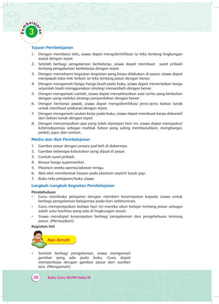 Buku Guru SD/MI Kelas III20
Tujuan Pembelajaran
1.	 Dengan membaca teks, siswa dapat mengidentifikasi isi teks tentang lingkungan
sosial dengan tepat.
2.	 Setelah berbagi pengalaman berbelanja, siswa dapat membuat surat pribadi
tentang pengalaman berbelanja dengan tepat.
3.	 Dengan memahami kegiatan-kegiatan yang biasa dilakukan di pasar, siswa dapat
menjawab teka-teki terkait isi teks tentang pasar dengan benar.
4.	 Dengan mengamati harga-harga buah pada buku, siswa dapat menentukan harga
sejumlah buah menggunakan strategi menambah dengan benar.
5.	 Dengan mengamati contoh, siswa dapat menyelesaikan soal cerita yang berkaitan
dengan uang melalui strategi penjumlahan dengan benar.
6.	 Dengan bertanya jawab, siswa dapat mengidentifikasi jenis-jenis bahan lunak
untuk membuat prakarya dengan tepat.
7.	 Dengan mengamati urutan kerja pada buku, siswa dapat membuat karya dekoratif
dari bahan lunak dengan tepat.
8.	 Dengan menyimpulkan apa yang telah dipelajari hari ini, siswa dapat mensyukuri
keberadaannya sebagai mahluk Tuhan yang saling membutuhkan, menghargai,
peduli, jujur, dan santun.
Media dan Alat Pembelajaran
1.	 Gambar pasar dengan proses jual beli di dalamnya.
2.	 Gambar beberapa kebutuhan yang dijual di pasar.
3.	 Contoh surat pribadi.
4.	 Brosur harga supermarket.
5.	 Plastisin aneka warna/adonan terigu.
6.	 Alat-alat membentuk hiasan pada plastisin seperti tusuk gigi.
7.	 Buku teks pelajaran/buku siswa.
Langkah-Langkah Kegiatan Pembelajaran
Pendahuluan
•	 Guru membuka pelajaran dengan memberi kesempatan kepada siswa untuk
berbagi pengalaman belajarnya pada hari sebelumnya.
•	 Guru menyampaikan bahwa hari ini mereka akan belajar tentang pasar sebagai
salah satu fasilitas yang ada di lingkungan sosial.
•	 Siswa mendapat kesempatan berbagi pengalaman dan pengetahuan tentang
pasar. (Menyajikan)
Kegiatan Inti
Ayo AmatiA
•	 Setelah berbagi pengalaman, siswa mengamati
gambar yang ada pada buku. Guru dapat
memperkaya dengan gambar pasar dari sumber
lain. (Mengamati)
 