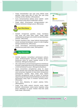 Tema 4 Subtema 1: Lingkungan Sosialku 21
•	 Siswa menyebutkan apa saja yang dilihat pada
gambar, siapa yang ada di sana, dan apa yang
sedang mereka lakukan. (Menyajikan)
•	 Guru menyampaikan bahwa pasar adalah salah
satu sarana yang ada di lingkungan sekitar.
•	 Siswa diberi kesempatan mengemukakan per­
tanyaan berkaitan dengan pasar. (Menanya)
Ayo Membaca
•	 Setelah mengamati gambar, siswa membaca
teks yang ada pada buku siswa. Siswa dapat
melakukannya dengan cara estafet sampai beberapa
putaran. (Mencoba)
•	 Setelah membaca teks, siswa bekerja berpasangan
untuk membuat pertanyaan sesuai isi teks lengkap
dengan jawabannya. (Menanya)
•	 Siswa menuliskan pertanyaan-pertanyaan dan
jawabannya pada buku siswa. (Menyajikan)
Ayo Mencoba
•	 Setelah kegiatan menuliskan pertanyaan selesai,
siswa berkesempatan bercerita tentang penga­
lamannya pergi ke pasar kepada teman di se­
belahnya. (Mengomunikasikan)
•	 Jika siswa belum pernah berpengalaman berbelanja
ke pasar, siswa dapat bercerita tentang keinginannya
untuk berbelanja ke pasar. (Mengomunikasikan)
•	 Siswa menuliskan pengalaman pergi ke pasar
dalam bentuk surat yang akan dikirim kepada salah
satu temannya. Kegiatan ini bisa lebih mempererat
pertemanan mereka. Bagi siswa yang belum
memiliki pengalaman pergi ke pasar, isi suratnya
dapat berupa keinginannya berbelanja di pasar atau
pertanyaan yang ingin ia ketahui tentang pasar.
(Mencoba)
•	 Surat bisa dipajang di papan pajang kelas.
(Menyajikan)
•	 Siswa yang telah selesai menulis surat, dapat
berlatih menemukan nama-nama kegiatan yang
biasa dilakukan di pasar melalui teka-teki pada
buku siswa. (Mencoba)
Tema 4 Subtema 1: Lingkungan Sosialku 19
Ayo AmatiA
Tempat Udin tinggal memiliki pasar yang bersih
dan tertib. Ibu mengajak Udin berbelanja ke pasar.
20 Buku Siswa SD/MI Kelas III
Ayo Membaca
Bacalah teks bacaan di bawah ini.
Berbelanja ke Pasar
Udin menemani Ibu berbelanja ke pasar. Mereka
menggunakan becak Mang Damin. Di pasar,
mereka bertemu dengan Dayu dan ibunya. Ibu
Udin menyapa ibu Dayu dengan ramah.
Ibu Udin ingin membeli ikan segar. Ia pergi
ke kios Pak Tatang. Ibu Udin selalu membeli
ikan di sana. Pak Tatang tinggal bersebelahan
dengan rumah Udin.
Pasar adalah tempat bertemunya penjual dan
pembeli. Di pasar, pembeli dapat menawar
harga barang yang dibeli. Di sana, pembeli
dapat membeli sayuran, buah-buahan, dan
ikan. Kamu juga dapat membeli pakaian
dan peralatan sekolah. Di pasar, kamu dapat
membeli berbagai kebutuhan sehari-hari
lainnya.
Buatlah pertanyaan berdasarkan bacaan di atas!
Lakukan dengan berpasangan!
Tulislah lima pertanyaan pilihanmu!
1. ___________________________________________
Tema 4 Subtema 1: Lingkungan Sosialku 21
2. ___________________________________________
3. ___________________________________________
4. ___________________________________________
5. ___________________________________________
Ayo Mencoba
Apakah kamu memiliki pengalaman saat
berbelanja ke pasar? Ceritakan pengalamanmu!
Cobalah lakukan dalam bentuk surat yang
ditujukan untuk sahabatmu!
Tempat menulis surat
 