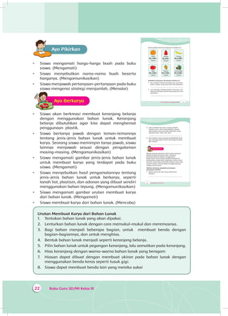 Buku Guru SD/MI Kelas III22
Ayo PikirkanA
•	 Siswa mengamati harga-harga buah pada buku
siswa. (Mengamati)
•	 Siswa menyebutkan nama-nama buah beserta
harganya. (Mengomunikasikan)
•	 Siswa menjawab pertanyaan-pertanyaan pada buku
siswa mengenai strategi menjumlah. (Menalar)
Ayo BerkaryaA
•	 Siswa akan berkreasi membuat keranjang belanja
dengan menggunakan bahan lunak. Keranjang
belanja dibutuhkan agar kita dapat menghemat
penggunaan plastik.
•	 Siswa bertanya jawab dengan teman-temannya
tentang jenis-jenis bahan lunak untuk membuat
karya. Seorang siswa memimpin tanya jawab, siswa
lainnya menjawab sesuai dengan pengalaman
masing-masing. (Mengomunikasikan)
•	 Siswa mengamati gambar jenis-jenis bahan lunak
untuk membuat karya yang terdapat pada buku
siswa. (Mengamati)
•	 Siswa menyebutkan hasil pengamatannya tentang
jenis-jenis bahan lunak untuk berkarya, seperti
tanah liat, plastisin, dan adonan yang dibuat sendiri
menggunakan bahan tepung. (Mengomunikasikan)
•	 Siswa mengamati gambar urutan membuat karya
dari bahan lunak. (Mengamati)
•	 Siswa membuat karya dari bahan lunak. (Mencoba)
Urutan Membuat Karya dari Bahan Lunak
1.	 Tentukan bahan lunak yang akan dipakai.
2.	 Lenturkan bahan lunak dengan cara memukul-mukul dan meremasnya.
3.	 Bagi bahan menjadi beberapa bagian, untuk membuat benda dengan
bagian-bagiannya, dan untuk menghias.
4.	 Bentuk bahan lunak menjadi seperti keranjang belanja.
5.	 Pilin bahan lunak untuk pegangan keranjang, lalu sematkan pada keranjang.
6.	 Hias keranjang dengan warna-warna bahan lunak yang beragam
7.	 Hiasan dapat dibuat dengan membuat ukiran pada bahan lunak dengan
menggunakan benda keras seperti tusuk gigi.
8.	 Siswa dapat membuat benda lain yang mereka sukai
Tema 4 Subtema 1: Lingkungan Sosialku 23
Amati gambar buah dan harganya di bawah ini!
Jeruk
Rp 1.000,-
/buah
Apel
Rp 2.500,-
/buah
Jambu
Rp 500,-
/buah
Nanas
Rp 3.500,-
/buah
Pisang
Rp 2.000,-
/buah
Semangka
Rp 5.000,-
/buah
Jawablah pertanyaan-pertanyaan berikut ini!
1. Edo membeli sebuah semangka dan dua buah
jambu. Berapa uang yang harus Edo keluarkan?
.................................................................................
2. Lani bertugas membeli sebuah nanas dan dua
buah apel. Berapa jumlah uang yang harus Lani
keluarkan?
.................................................................................
24 Buku Siswa SD/MI Kelas III
3. Udin membeli dua jeruk. Ia juga membeli
sebuah nanas. Udin menambahkan sebuah
apel. Berapa uang yang Udin keluarkan untuk
membeli jeruk, nanas, dan apel?
.................................................................................
4. Beni dibekali uang sebanyak Rp10.000,00. Buah
apa saja yang dapat ia beli, dan berapa banyak?
Beri contoh!
..................................................................................
Ayo BerkaryaA
Barang-barang yang kamu beli di pasar biasanya
dibawa dengan keranjang. Mari membuat
keranjang belanja dengan menggunakan
bahan lunak. Kamu dapat membuat bentuk lain
berdasarkan pengamatan lingkungan sekitar. Hasil
karyamu dapat kamu hadiahkan kepada anak-anak
di panti asuhan. Mereka dapat menggunakannya
sebagai alat bermain.
Sebelum berkarya, jawablah pertanyaan-
pertanyaan berikut!
1. Bahan lunak apa saja yang sudah kamu
ketahui?
____________________________________________
 