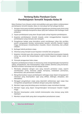 Buku Guru SD/MI Kelas IIIiv
Tentang Buku Panduan Guru
Pembelajaran Tematik Terpadu Kelas III
Buku Panduan Guru disusun untuk memudahkan para guru dalam melaksanakan
pembelajaran tematik terpadu. Buku ini mencakup hal-hal sebagai berikut.
1.	 Jaringan tema yang memberi gambaran kepada guru tentang suatu tema yang
melingkupi beberapa kompetensi dasar (KD) dan indikator dari berbagai mata
pelajaran.
2.	 Tujuan pembelajaran yang akan dicapai pada setiap kegiatan pembelajaran.
3.	 Kegiatan pembelajaran tematik terpadu untuk menggambarkan kegiatan
pembelajaran yang menyatu dan mengalir.
4.	 Pengalaman belajar yang bermakna untuk membangun sikap dan perilaku
positif, penguasaan konsep, keterampilan berpikir saintifik, berpikir tingkat
tinggi, kemampuan menyelesaikan masalah, inkuiri, kreativitas, dan pribadi
reflektif.
5.	 Berbagai teknik penilaian siswa.
6.	 Informasi yang menjadi acuan kegiatan remedial dan pengayaan.
7.	 Kegiatan interaksi guru dan orang tua, yang memberikan kesempatan kepada
orang tua untuk ikut berpartisipasi aktif melalui kegiatan belajar siswa di
rumah.
8.	 Petunjuk penggunaan buku siswa.
Kegiatan pembelajaran di buku ini dirancang untuk mengembangkan kompetensi
(sikap, pengetahuan, dan keterampilan) siswa melalui aktivitas yang bervariasi.
Aktivitas tersebut mencakup hal-hal sebagai berikut.
1.	 Membuka pelajaran dengan cara yang menarik perhatian siswa, seperti
membacakan cerita, bertanya jawab, bernyanyi, melakukan permainan,
demonstrasi, dan pemecahan masalah.
2.	 Menginformasikan tujuan pembelajaran sehingga siswa dapat mengorganisir
informasi yang disampaikan (apa yang dilihat, didengar, dirasakan, dan
dikerjakan).
3.	 Menggali pengetahuan siswa yang diperoleh sebelumnya agar siswa bisa
mengaitkan pengetahuan terdahulu dengan yang akan dipelajari.
4.	 Memberi tugas yang bertahap guna membantu siswa memahami konsep.
5.	 Memberi tugas yang dapat mengembangkan kemampuan berpikir tingkat
tinggi.
6.	 Memberi kesempatan untuk melatih keterampilan atau konsep yang telah
dipelajari.
7.	 Memberi umpan balik yang akan menguatkan pemahaman siswa.
 