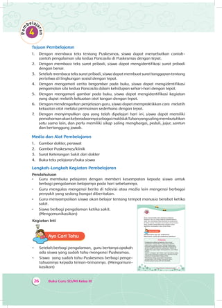 Buku Guru SD/MI Kelas III26
Tujuan Pembelajaran
1.	 	Dengan membaca teks tentang Puskesmas, siswa dapat menyebutkan contoh-
contoh pengalaman sila kedua Pancasila di Puskesmas dengan tepat.
2.	 	Dengan membaca teks surat pribadi, siswa dapat mengidentifikasi surat pribadi
dengan benar.
3.	 Setelah membaca teks surat pribadi, siswa dapat membuat surat tanggapan tentang
peristiwa di lingkungan sosial dengan tepat.
4.	 	Dengan mengamati cerita bergambar pada buku, siswa dapat mengidentifikasi
pengamalan sila kedua Pancasila dalam kehidupan sehari-hari dengan tepat.
5.	 	Dengan mengamati gambar pada buku, siswa dapat mengidentifikasi kegiatan
yang dapat melatih kekuatan otot tangan dengan tepat.
6.	 	Dengan mendengarkan penjelasan guru, siswa dapat mempraktikkan cara melatih
kekuatan otot melalui permainan sederhana dengan tepat.
7.	 	Dengan menyimpulkan apa yang telah dipelajari hari ini, siswa dapat memiliki
pemahamanakankeberadaannyasebagaimakhlukTuhanyangsalingmembutuhkan
satu sama lain, dan perlu memiliki sikap saling menghargai, peduli, jujur, santun
dan bertanggung jawab.
Media dan Alat Pembelajaran
1.	 	Gambar dokter, perawat
2.	 	Gambar Puskesmas/klinik
3.	 	Surat Keterangan Sakit dari dokter
4.	 	Buku teks pelajaran/buku siswa
Langkah-Langkah Kegiatan Pembelajaran
Pendahuluan
•	 Guru membuka pelajaran dengan memberi kesempatan kepada siswa untuk
berbagi pengalaman belajarnya pada hari sebelumnya.
•	 Guru mengulas mengenai berita di televisi atau media lain mengenai berbagai
penyakit yang sedang hangat diberitakan.
•	 Guru menyampaikan siswa akan belajar tentang tempat manusia berobat ketika
sakit.
•	 Siswa berbagi pengalaman ketika sakit.
(Mengomunikasikan)
Kegiatan Inti
Ayo Cari TahuA
•	 Setelah berbagi pengalaman, guru bertanya apakah
ada siswa yang sudah tahu mengenai Puskesmas.
•	 Siswa yang sudah tahu Puskesmas berbagi penge­
tahuannya kepada teman-temannya. (Mengo­muni­
kasikan) Tema 4 Subtema 1: Lingkungan Sosialku 27
Dayu merasa lelah saat membuat prakarya
kemarin. Hari ini, Dayu tidak ke sekolah karena
sakit. Ibu membawa Dayu berobat ke puskesmas
di dekat rumah. Perawat menimbang berat badan
Dayu. Dokter memeriksa Dayu dengan sabar.
Apoteker menyiapkan obat untuk Dayu.
Ayo Cari TahuA
Tahukah kamu apa arti puskesmas?
Menurutmu, untuk apa puskesmas didirikan?
Puskesmas
Puskesmas adalah singkatan dari pusat
kesehatan masyarakat. Puskesmas adalah
salah satu sarana umum. Setiap lingkungan
tempat tinggal biasanya memiliki puskesmas.
Kamu dapat berobat ke puskesmas. Dokter di
Puskesmas juga dapat mengajarimu cara hidup
sehat.
Dokter, perawat, dan bidan siap menolong siapa
saja yang datang ke puskesmas. Mereka meng-
inginkan masyarakat hidup sehat.
Menolong orang yang sakit merupakan
pengamalan sila kedua Pancasila, yakni
Kemanusiaan yang adil dan beradab.
 