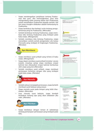 Tema 4 Subtema 1: Lingkungan Sosialku 27
•	 Siswa mendengarkan penjelasan tentang Puskes­
mas dari guru. Jika memungkinkan, guru bisa
mengundang salah seorang dokter dari Puskesmas
untuk menjelaskan Puskesmas kepada mereka. Hal
lain yang mungkin dilakukan adalah berkunjung ke
Puskesmas.
•	 Siswa berdiskusi dan berbagi cerita tentang penga­
lamannya pergi ke Puskesmas. (Mencoba)
•	 Setelah berdiskusi tentang Puskesmas, siswa mem­
baca teks tentang Puskesmas yang terdapat pada
buku siswa. (Mengamati)
•	 Setelah membaca teks tentang Puskesmas, siswa
menuliskan contoh-contoh pengamalan sila kedua
Pancasila yang terdapat di lingkungan Puskesmas.
(Menalar)
Ayo Membaca
•	 Siswa membaca surat pribadi yang tertera di buku
siswa. (Mengamati)
•	 Siswa dapat membaca surat pribadi tersebut secara
estafet, misalnya setiap siswa membaca empat
kalimat dan dilanjutkan empat kalimat berikutnya
oleh siswa yang lain.(Mencoba)
•	 Setelah membaca surat pribadi, siswa membuat
pertanyaan berkaitan dengan teks yang terdapat
pada buku siswa. (Menalar)
Ayo MenulisA
•	 Setelah selesai menjawab pertanyaan, siswa berlatih
membuat surat balasan yang sesuai.
•	 Siswa menulis surat pada tempat yang telah dise­
diakan. (Mencoba)
•	 Usai menulis surat balasan, siswa kembali
berdiskusi tentang apa yang akan dilakukan jika
sakit. (Menalar)
Ayo PikirkanA
•	 Siswa berdiskusi dengan teman di sebelahnya
tentang pertanyaan-pertanyaan yang terdapat pada
teks.
28 Buku Siswa SD/MI Kelas III
Tahukah kamu contoh lain pengamalan sila kedua
Pancasila?
Diskusikan dengan teman-temanmu!
Tuliskan lima contoh pilihanmu!
1. ____________________________________________
2. ____________________________________________
3.____________________________________________
4. ____________________________________________
5. ____________________________________________
Ayo Membaca
Ayah Dayu menyampaikan surat izin sakit kepada
Ibu Guru. Dayu menitipkan surat untuk Siti.
Bacalah surat Dayu berikut ini.
Kota Bunga, 2 Oktober 2014
Siti temanku yang baik,
Semoga kamu sehat saat membaca suratku.
Hari ini aku tidak masuk sekolah.
30 Buku Siswa SD/MI Kelas III
Ayo MenulisA
Siti sangat senang mendapat surat dari Dayu. Siti
bermaksud membalas surat Dayu. Siti berharap
Dayu terhibur dan lekas sembuh.
Bantulah Siti membuat surat balasan untuk Dayu!
Tulislah di tempat yang telah disediakan!
Hiaslah surat itu dengan gambar yang indah!
Tempat menulis surat balasan
32 Buku Siswa SD/MI Kelas III
Amati gambar dan cerita berikut ini! Hubungkan
dengan memberi garis antara gambar dan cerita
yang sesuai!
1 Mak Ijah adalah salah satu
tetangga Siti. Ia tinggal
sendirian. Ia sudah tidak
punya keluarga lagi. • •
a
2 Suatu hari Mak Ijah sakit.
Siti dan tetangga lainnya
membawa Mak Ijah pergi ke
puskesmas. • •
b
3 Kata dokter, Mak Ijah
terkena sakit demam
berdarah.
• •
b
4 Dokter menyarankan
warga agar membantu
membersihkan daerah
di sekitar rumah Mak
Ijah agar terhindar dari
perkembangan nyamuk
demam berdarah.
• •
c
5 Mak Ijah mengucapkan
terima kasih kepada
semua warga yang sudah
menolongnya. • •
d
 